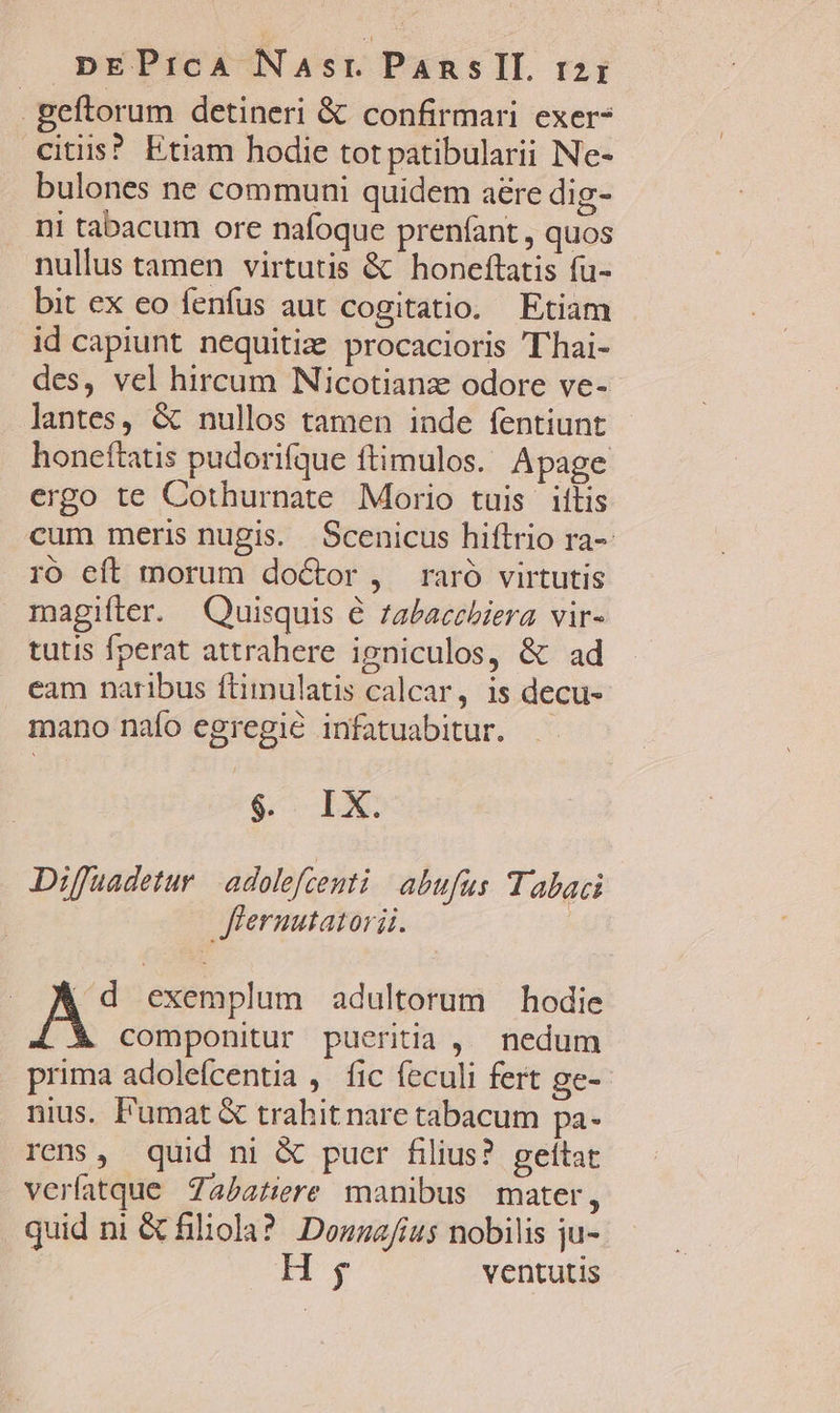 geftorum detineri &amp; confirmari exer? citis? Etiam hodie tot patibularii Ne- bulones ne communi quidem aére dig- ni tabacum ore nafoque prenfant , quos nullus tamen virtutis &amp; honeftatis fu- bit ex eo fenfus aut cogitatio. Etiam id capiunt nequitiz procacioris 'Thai- des, vel hircum Nicotianz odore ve- lantes, &amp; nullos tamen inde fentiunt honeftatis pudorifque ftimulos. Apage ergo te Cothurnate Morio tuis iílis cum meris nugis. Scenicus hiftrio ra- ró eft morum doctor , raró virtutis magifter. Quisquis € zabacehiera vir- tutis fperat attrahere igniculos, &amp; ad eam naribus ftimulatis calcar, 1s decu- mano naío egregie infatuabitur. $ IX Diffuadetur | adolefcenti abufus Tabaci flernutatorii. | vids exemplum adultorum — hodie componitur pueritia ,. nedum prima adolefcentia ,. fic feculi fert ge- nius. F'umat &amp; trahit nare tabacum pa- rens, quid ni &amp; puer filius? geítat verfatque Zabatiere manibus mater, quid ni &amp; filiola?. Douzafius nobilis ju- H ,y ventutis
