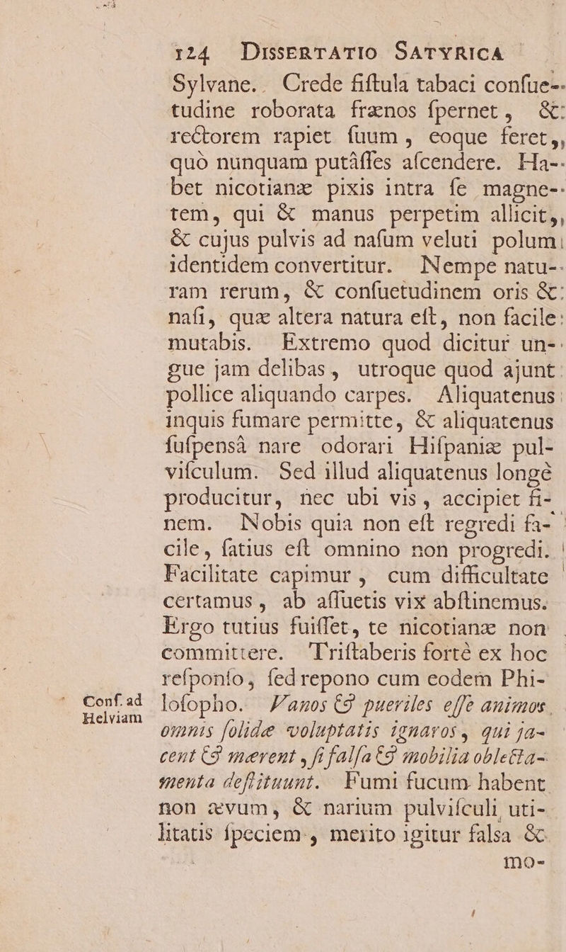 Conf. ad Helviam 124 DrsERTATIO SATYRICA Sylvane.. Crede fiftula tabaci confue-- tudine roborata franos fpernet, &amp;: rectorem rapiet fuum , eoque feret,, quó nunquam putáfles afcendere. Ha-. bet nicotiame pixis intra fe magne-: tem, qui &amp; manus perpetim allicit,, &amp; cujus pulvis ad nafum veluti polum; identidem convertitur. Nempe natu-- mutabis. — Extremo quod dicitur un-: inquis fumare permitte, &amp; aliquatenus fufpensà nare odoran Hifpaniz pul- vifculum. Sed illud aliquatenus longé producitur, nec ubi vis, accipiet fi- cile, fatius eft omnino non progredi. Facilitate capimur ,— cum difficultate certamus , ab affuetis vix abítinemus. commutiere. riftaberis forte ex hoc refponio, fedrepono cum eodem Phi- oimnis folide «voluptatis ignavos , qui ja- cent C3 mevent ,fifalfatg mobilia oble&amp;ta- qmenta deflituunt. . Fumi fucum habent non xvum, &amp; narium pulviículi, uti- litatis fpeciem, merito 1gitur falsa. Gc mo-