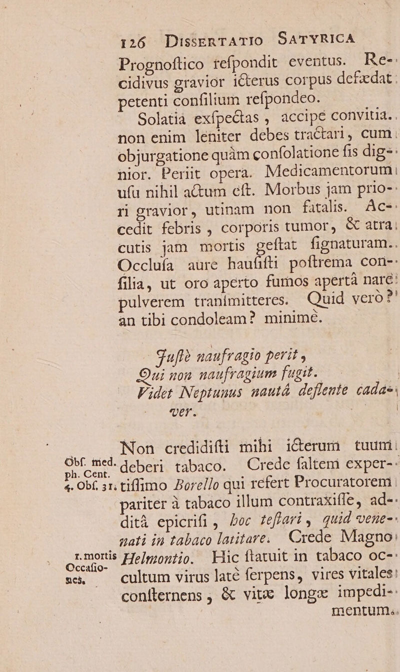 Prognoftico tefpondit eventus. Re-: cidivus gravior icterus corpus de£zdat : petenti confilium refpondeo. Solatià exfpe&amp;tas , accipe convitia. non enim leniter debes tractari, cum. objurgatione quàm confolatione fis digs: nior. Periit opera. Medicamentorum, ufu nihil actum eft. Morbus jam prio-: ri gravior, utinam non fatalis. Ac- cedit febris , corporis tumor, &amp; atra; cutis jam mortis geftat fignaturam.. Occluía aure haufifti poftrema con- filia, ut oro aperto furnos apertà nare: pulverem tranimitteres. Quid yero ?' an tibi condoleam? minime. Sufl? naufragio perit , Qui non naufragium fugit. 4 Videt Neptunus nautá. deflente cadae: ver. T M Ud Non credidifti mihi icerum tuumi ph.cen, QCDcri tabaco. Crede faltem exper-- 4. Obf. ar; tiffimo Borello qui refert Procuratorem pariter à tabaco illum contraxiffe, ad-. dità epicrifi , Doc. feffari quid vene tati in tabaco latitare. Crede Magno: oLmeris Heliontio. Mic ftatuit in tabaco oc-: sc. — cultum virus laté ferpens, vires vitales: coniternens , &amp; vite longe impedi-: mentum..