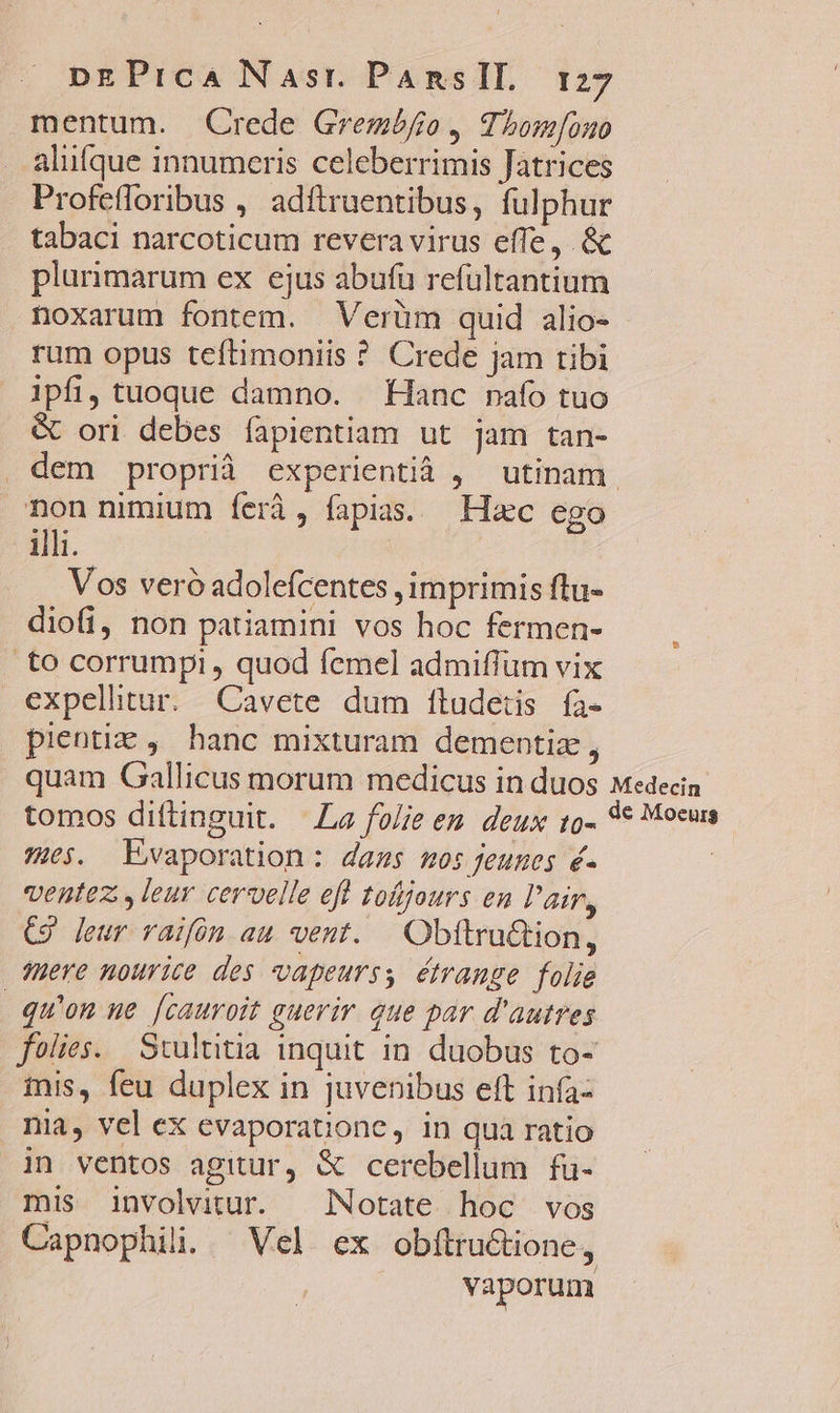 mentum. Crede Grembfo, Tbom[ouo alufque innumeris celeberrimis Jatrices Profefforibus , adftruentibus, fulphur tabaci narcoticum revera virus efle, &amp; plurimarum ex ejus abufu refültantium noxarum fontem. Verüm quid alio- rum opus teftimoniis ? Crede jam tibi ipfi, tuoque damno. Hanc nafo tuo &amp; ori debes fapientiam ut jam tan- dem proprià experientià , utinam. non nimium feri, fapia. Hec ego illi. Vos veró adolefcentes , imprimis ftu- diofi, non patiamini vos hoc fermen- .to corrumpi , quod femel admiffüum vix expellitur. Cavete dum ftudeiis fa- pientiz , hanc mixturam dementiz , quam Gallicus morum medicus in duos Medecin tomos diftinguit. La folie em. deux to- 3€ Mocus 963. Evaporation: daas 105 feunes é« : ventez , leur ceruelle eft tofjours en l'air, C9 leur raifón au vent. Obftru&amp;tion, sere nourice des vapeurss étrange folie qu'on ue [cauroit guerir que par d'autres foües. Stulttia inquit in duobus to- inis, feu duplex in juvenibus eft infa- nia, vel ex evaporatione, in qua ratio in ventos agitur, &amp; cerebellum fu- mis involvitur. | Notate hoc vos Capnophili. Vel ex obfítru&amp;tione, vaporum