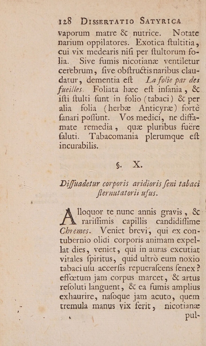 vaporum matre &amp; nutrice. Notate narium oppilatores. Exotica ftultitia, cui vix medearis nifi per ftultorum fo- la. Sive fumis nicotianz. ventiletur cerebrum, five obftructisnaribus clau- datur, dementia eft — La folie par des fweilles.. Foliata bac eft infania , &amp; ifti ftul. funt in folio (tabaci) &amp; per alia folia (herbe Anticyre) forté fanari poffunt. Vos medici, ne diffa- mate remedia, quz pluribus fuere faluti. 'l'abacomania plerumque eít incurabilis. d e Diffuadetur corporis aridioris feni tabaci fiernutatorii ufus. AS te nunc annis gravis, &amp;- . rariffimis capillis | candidiffime Chremes. Veniet brevi, qui ex con- tubernio olidi corporis animam expel- lat dies, veniet, qui in auras excutiat vitales fpiritus, quid ultró eum noxio tabaciufu accerífis repuerafcens fenex ? effoetum jam corpus marcet, &amp; artus refoluti languent, &amp; ea fumis amplius exhaurire, nafoque jam acuto, quem iemula manus viX ferit, nicotiana NUN : pul-