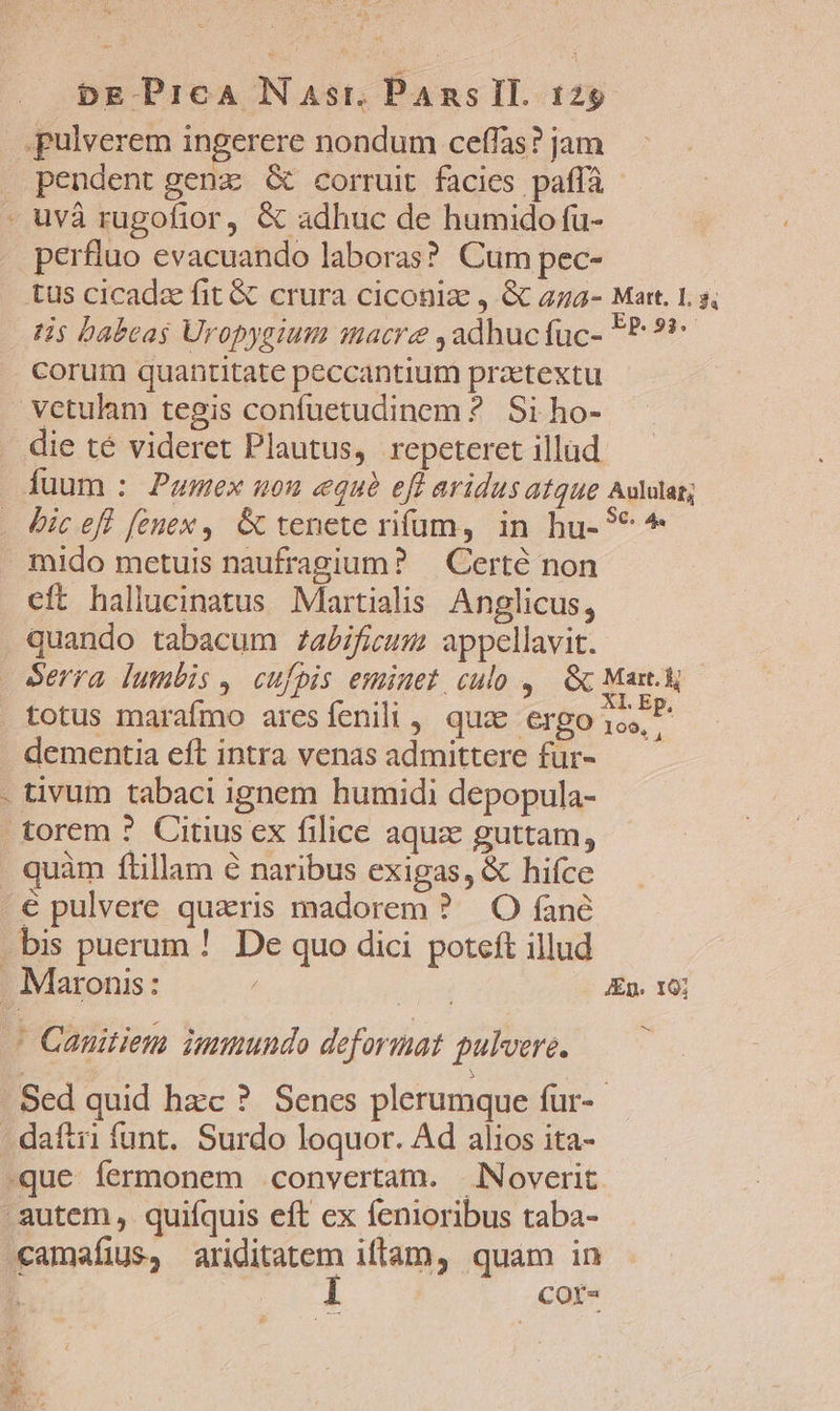 v &amp; pulverem ingerere nondum ceffas? jam pendent genz G&amp; corruit facies paffà - uvà rugofior, &amp; adhuc de humido fu- perfluo evacuando laboras? Cum pec- tus cicadz fit &amp; crura ciconia , &amp; 474- Mart. 1. s, tis babeas Uropygium macre ,adhucfuc- P? 99 corum quantitate peccantium praetextu vctulam tegis confuetudinem ? Si ho- die té videret Plautus, repeteret illud. fuum : Pumex uou «qué eft aridus atque Aululat; bic eff fenex, G tenete rifum, in hu-9* mido metuis naufragium? | Certé non cft hallucinatus Martialis Anglicus, quando tabacum /abificum appellavit. totus marafmo aresíenili, quz ergoio. dementia eft intra venas admittere fur- tivum tabaci ignem humidi depopula- torem ? Citius ex filice aquz guttam, quàm ftillam é naribus exigas, &amp; hifce ' Cauitien immundo deformat gulvere. Sed quid hzc ?. Senes plerumque fur-- -que fermonem convertam. Noverit Mit y t NUN e * TX camaíius, ariditatem iffam, quam in n uM 1 COÍ-
