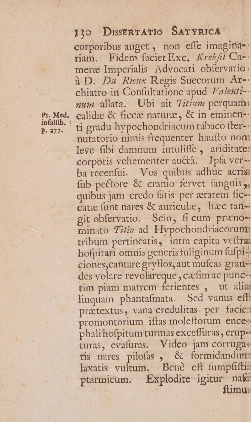Pr. Med. infallib. : P. 377* 20 DusERTATIO SATYRICA corporibus auget , non effe imaginas: ram. Fidem faciet Exc, Kre//ij Ca-: merz Imperialis Advocati obíervatio: à D. Das Rieux Regis Suecorum. Ar-- chiatro in Confultatione apud alentiz-- num alata. Ubi ait 7;tzum perquami calidae &amp; ficcae naturze, &amp; in eminen-- ti gradu hypochondriacum tabaco fter-- nutatorio nimis frequenter hauíto nom leve fibi damnum intulifle , ariditate: corporis vehementer auctà. — Ipfa ver-- ba recenfui. Vos quibus adhuc acris füb pectore &amp; cranio fervet fanguis, quibus jam credo fatis per etatem fic- catz funt nares &amp; auriculke, hac tan- git obfervatio. Scio, fi cum przno- minato 777j0 ad Hypochondriacorumi tribum pertineatis, intra capita veftrai hofpitari omnis generisfuliginum fufpi-; ciones,cantare gryllos, aut mufcas grari-- des volare revolareque , czcfim ac punc-- tim piam matrem erientes , ut alias linquam phantafmata. Sed vanus eft: pratextus, vana credulitas. per facies promontorium iftas molettorum ence: phalihofpitum turmas exceffuras, erup-- turas, evafuras. Video jam corruga: tis nares pilofas ,— &amp; formidandurm laxatis vultum. Bené eft fumpfifti: ptarmicum. Explodite igitur naf fümu: