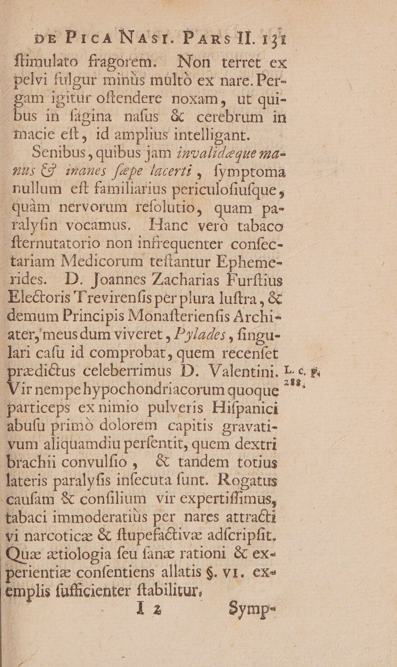 DE PrcANaAsr. Pans IL 121 füimulato fragorem. Non terret ex pelvi fulgur minüs multó ex nare. Per- Er oftendere noxam, ut qui- us in figina nafus &amp; cerebrum in tnacie eft id amplius intelligant. Senibus, quibus jam zmvalideque ma- .WUs Cg imanes fepe lacerti , Ífymptoma . nullum eft familiarius periculofiufque , »Qquàm nervorum refolutio, quam pa- ralyfin vocamus. Hanc veró tabaco . fternutatorio non infrequenter confec- -tariam Medicorum teftantur Epheme- rides. D. Joannes Zacharias Furftius Electoris T'revirenfis per plura luftra , &amp; demum Principis Monafterienfis Archi- ater, meus dum viveret , Py/ades , fingu- lan cafu id comprobat, quem recenfet pradictus celeberrimus D. Valentini. E- €. &amp; V ir nempehypochondriacorum quoque jas particeps ex nimio pulveris Hifpanici abufu primo dolorem capitis gravati- yum aliquamdiu perfentit, quem dextri brachii convulfio , &amp; tandem totius lateris paralyfis infecuta funt. Rogatus «caufam &amp; confilium vir expertiffimus, tabaci immoderatius per nares attracti 'yi narcoticz &amp; ftupefactivze adícripfit. Quz zctiologia feu fanz rationi &amp; ex- perientiz confentiens allatis $. v1. ex» emplis fufficienter ftabilitur, | río $4 Symp-