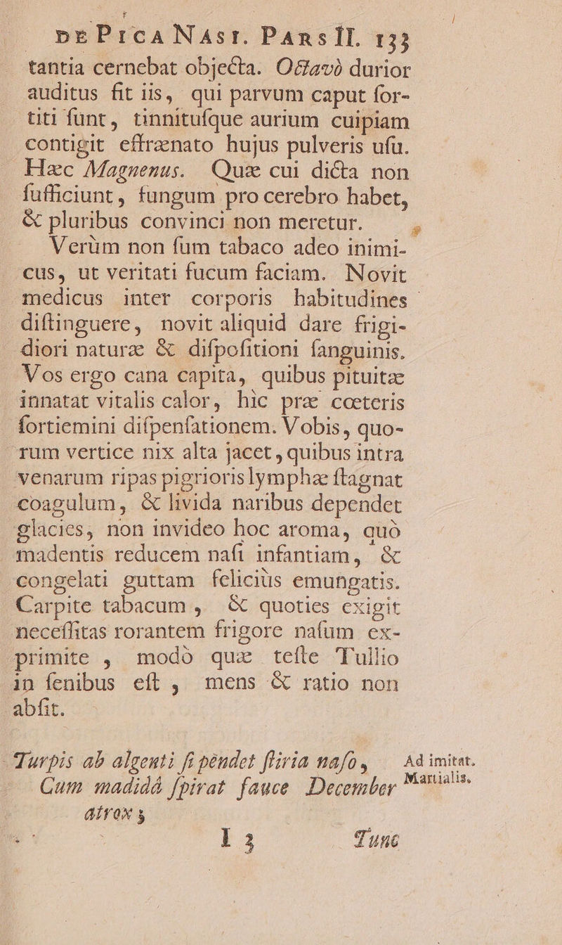 pEPrICANAsr. PanslI. r3j tantia cernebat objecta. Octavà durior auditus fit iis, qui parvum caput for- titi funt, tinnitufque aurium cuipiam contigit effrenato hujus pulveris ufu. Hzc Magnuenus. Quz cui di&amp;a non fufficiunt, fungum pro cerebro habet, &amp; pluribus convinci non meretur. — . Verüm non fum tabaco adeo inimi- cus, ut veritati fucum faciam. Novit medicus inter corporis habitudines - diflinguere, novit aliquid dare frigi- diori natur &amp; difpofitioni fanguinis. Vos ergo cana capita, quibus pituitze innatat vitalis calor, hic pra? coeteris fortiemini difpenfationem. Vobis, quo- rum vertice nix alta jacet , quibus intra venarum ripas pigrioris lympha ftagnat coagulum, &amp; livida naribus dependet glacies, non invideo hoc aroma, quó | fnadentis reducem naft infantiam, &amp; congelati guttam felicius emungpatis. Carpite tabacum , — &amp; quoties cxigit neceffitas rorantem frigore nafum ex- primite ,. modó quz teíte Tullio in fenibus eft , mens &amp; ratio non abfit. urpis ab algenti fi pendet fliria nafo, Ad imitet. Cum madidá fpivat. fauce. December 977 aiírox 5 E | QUAM a. Tunc