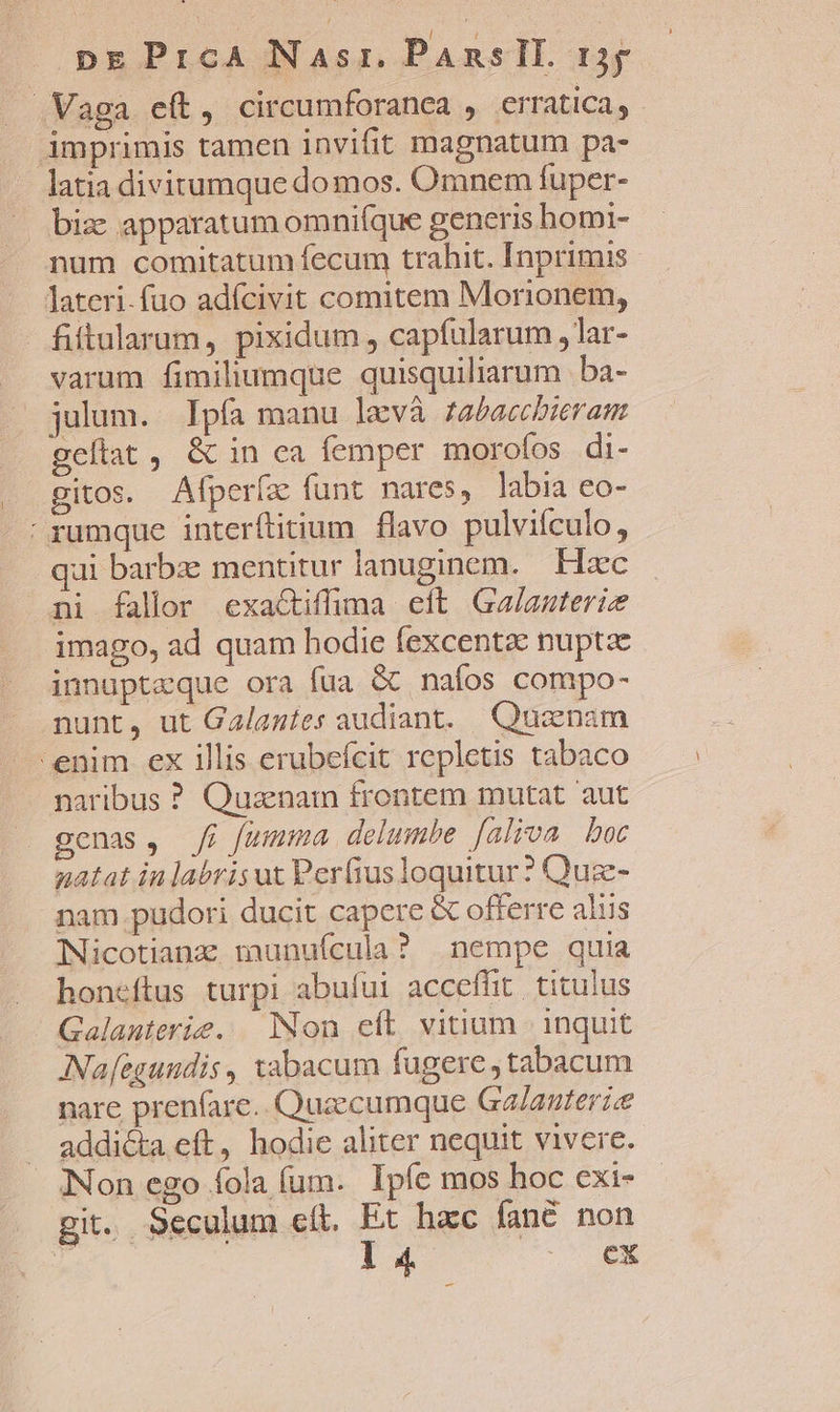 .Vaga eít, circumforanea , erratica, imprimis tamen invifit magnatum pa- latia divitumque domos. Omnem fuper- biz: apparatum omnifque generis homi- num comitatum fecum trahit. Inprimis lateri.fuo adícivit comitem Morionem, fiitularum, pixidum , capfularum, lar- .. sarum fimiliumque quisquiliarum . ba- — julum. Ipfa manu levà fabacchieram geflat, &amp; in ea femper morofos di- gitos. Afperíz funt nares, labia eo- rumque interftitium flavo pulvifculo, qui barbe mentitur lanuginem. Haec ni fallor éexa&amp;iffima eft. Ga/auterie imago, ad quam hodie fexcenta nupta innuptzque ora fua &amp; nafos compo- nunt, ut Galanies audiant. Quaenam ^enim ex illis erubefcit repletis tabaco naribus ? Quzenam frontem mutat aut genas, Ji fumma delumbe faliva boc natat in labris ut Perfius loquitur? Quz- nam pudori ducit capere &amp; offerre aliis Nicotianz munuícula? nempe quia honeftus turpi abului accefüt titulus Galanterie. Non eft vitium inquit INa[egundis , xabacum fugere, tabacum nare prenfare.. Quzecumque Ga/auterie addiGa eft, hodie aliter nequit vivere. Non ego fola fum. Ipfe mos hoc cxi- git. 9eculum cft. Et hac fané non » i 4 nt.