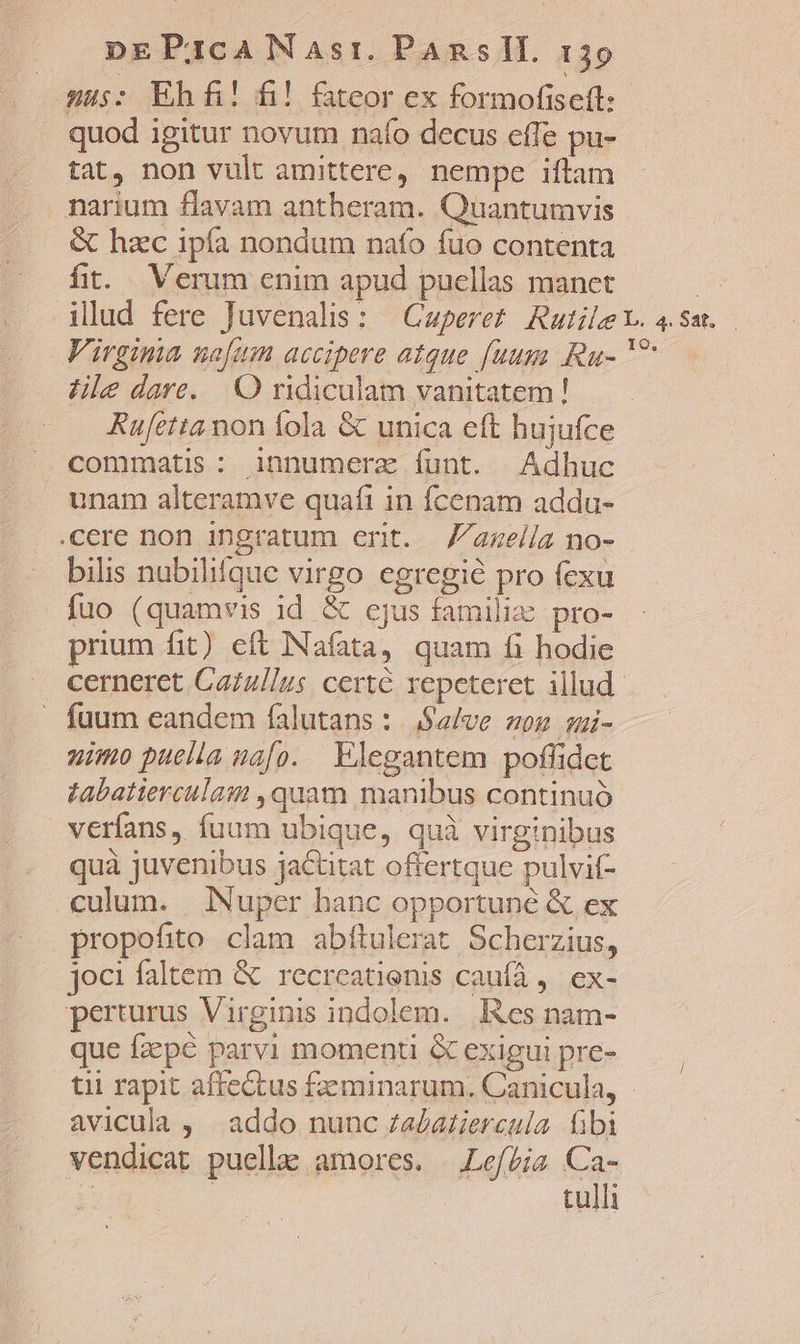 mus: Ehfi! fi! fateor ex formofiscft: quod igitur novum naío decus effe pu- tat, non vult amittere, nempe iftam narium flavam antberam. Quantumvis &amp; hzc ipía nondum nafo fuo contenta fit. Verum enim apud pucllas manet | illud fere Juvenalis; — Caperet RutileY. 4. sau. Virgima nafum accipere atque f[uugy Ru- ^ ZHle dare. O ridiculam vanitatem! Rufetta non fola &amp; unica eft hujufce .X commatis: innumerz funt. Adhuc unam alteramve quafi in fcenam addu- cere non ingratum erit. Zazella no- bilis nubilifque virgo egregie pro fexu fuo (quamvis id &amp; ejus familie pro- prium fit) eft Nafata, quam fi hodie . cerneret Cazul/us certé repeteret illud. » fuum eandem falutans : |. Salve von ;i- nimo puella uafo. Elegantem poffidet tabatierculam ,quam manibus continuó veríans, fuum ubique, quà virginibus quà juvenibus jactitat offertque pulvif- culum. Nuper hanc opportune &amp; ex propofito clam abftulerat Scherzius, joci faltem &amp; recreatienis caufà, ex- perturus Virginis indolem. Res nam- que fzepé parvi momenti &amp; exigui pre- tii rapit affectus feminarum. Canicula, - avicula , | addo nunc za£atiercula fibi vendicat puelle amores. Lefbis Ca- | | tulli