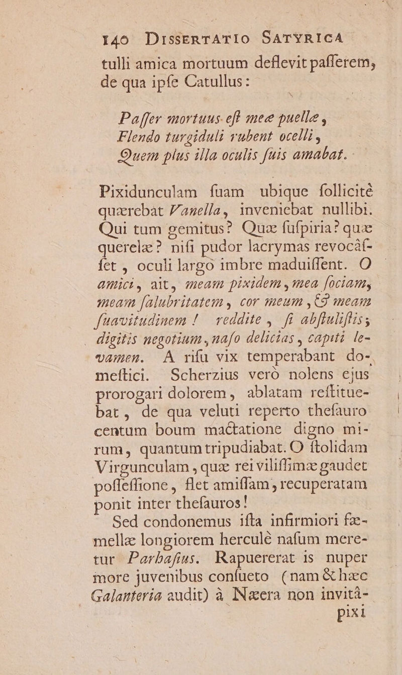 tulli amica mortuum deflevit pafferem, de qua ipfe Catullus: Paffer mortuus eff mec puelle , Flendo turgiduli rubent ocelli, Ouem plus illa oculis fuis amabat. Pixidunculam fuam ubique follicité quazrebat Zazella, inveniebat. nullibi. Qui tum gemitus? Quze füfpiria? qux querelz? nifi pudor lacrymas revocát- fet , oculi largo imbre maduiffent. O amici, aX, meam pixidem ,mea [ociamy meaim [alubritatem s cor meum ,C9 meam fuavitudinem ! reddite ,. fi abftuliftis; . digitis negotium ,nafo delicias , capiti le- vAmen. A rifu vix temperabant. do-. meítici. Scherzius veró nolens ejus prorogari dolorem , ablatam reftitue- bat, de qua veluti reperto thefauro centum boum mad&amp;tatione digno mi- rum, quantum tripudiabat. O ftolidam Virgunculam , quz rei viliffimz gaudet pofleffione , flet amiffam recuperatam ponit inter thefauros! Sed condonemus ifta infirmiori fz- mella longiorem herculé nafum mere- tur Parbafus. RKapuererat is. nuper iore juvenibus confueto (nam &amp; hzec Galanteria audit) à IN&amp;era non invità- pixi
