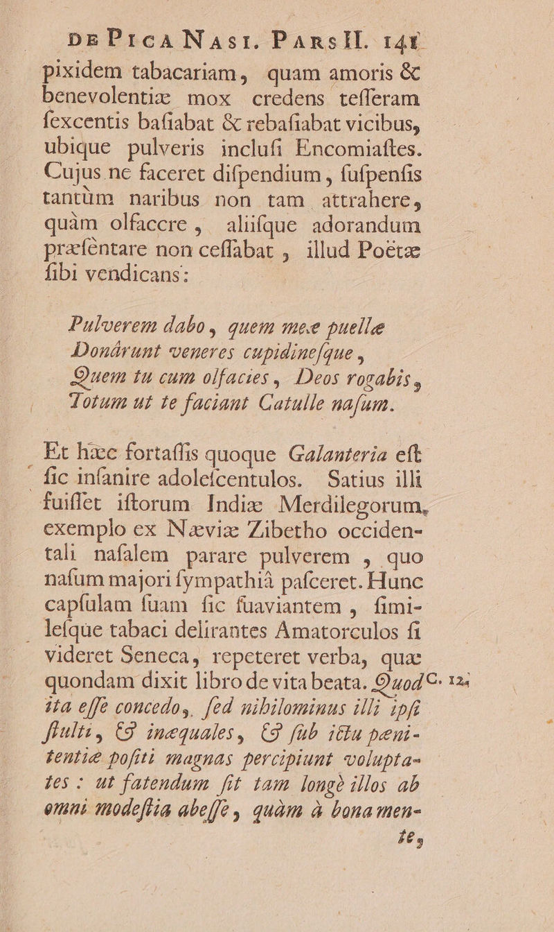 pixidem tabacariam, quam amoris &amp; benevolentia: mox credens tefferam fexcentis bafiabat &amp; rebafiabat vicibus, ubique pulveris inclufi Encomiaftes. Cujus nc faceret difpendium , (ufpenfis tantüm naribus non tam. attrahere, quàm olfaccre , aliifque adorandum praféntare non ceffabat ,. illud Poetae fibi vendicans: | Pulverem dabo, quem mee puelle Donárunt veneres cupidine[que , Quem tu cum olfacies ,. Deos rogabis, Jotum ui te faciant. Gatulle nafum. Et hiec fortaffis quoque. Ga/auteria eft. . fic in(anire adoleícentulos. Satius illi fuiflet iftorum. Indiz Merdilegorum, exemplo ex INviz Zibetho occiden- tali nafalem parare pulverem , quo nafum majori fympathià pafceret. Hunc capíulam fuam fic fuaviantem ,. fimi- . lefqüe tabaci delirantes Amatorculos fi videret Seneca, repcteret verba, qux quondam dixit libro de vita beata. Quo4€- 12: 3a effe concedos, fed mibilominus illi ipfi Jiulti, C9. inequales,. C9 füb i&amp;u peni- fentie pofiti magnas percipiunt volupta- Jes : ut fatendum fit tam longe illos ab emi 1nodefiia abeffe , quàm à bona men- fe,
