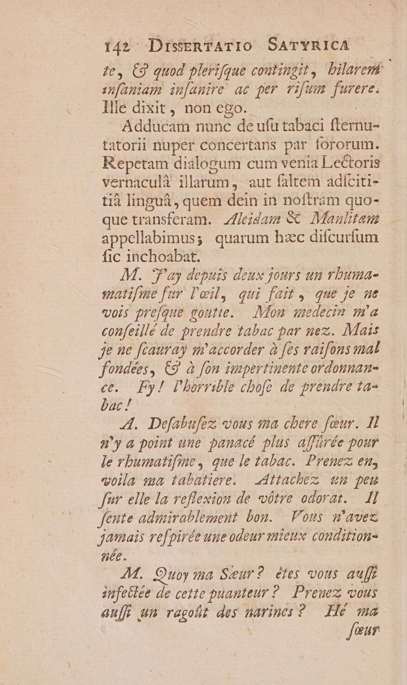 ifaniam in[anire ac per vifum furere. liie dixit , non ego. DE Adducam nunc de ufu tabaci fternu- tatorii nuper concertans par fororum. Repetam dialogum cum venia Lectoris vernaculà illarum ,. aut faltem adíciti- tià linguá, quem dein in noftram quo- que transferam. Zfleidam &amp; Manulitam appellabimus; quarum hzc difcurfum fic inchoabat. ^ malifme fur leil, qui fait, que je ue vois pre[que goutte... Mon. aedecin m'a confeillé de preudre tabac par nez. Mais je ne fcauray m'accorder à fes raifons mal fondées, €9 à fon impertinente ordounan- c. Py! lbhorrible cbofe de prendre tas bac ! | A. Defabufez; vous sa chere four. Il 2'y a point une panacé plus affürée pour le rbumatifine, que le tabac. Prenez en, voila ma tabatiere. | dttachbez um peu fer. elle la veflexion de vótre odorat..— 1l fente admirablemeut bou. Vous m'avez jamais refpirée une odeur mieux conditions née. ! AM. Ouoy ma Seur? étes vous auff infeilée de cette puanteur ?.— Preuez vous au[f um ragoht des narincs ? Hé ma four |