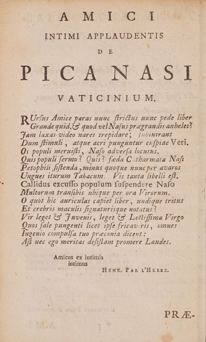 PR LANE MM PIN L3 AC CI ÉD A. INTIMI APPLAUDENTIS b D E Pp ypSNI ASTE Urfus Amice paras nuuc. flrichus unuc pede liber : Grande quid C9 quod vel Nafus pragrandis anbelei? gem laxas. video mares trepidare; | | ibintrant Dum fimul ,' atque acri pauguntur cufpiae V eri, Qs populi meruifh , .Nafo adver[a locutus, Quis populi fermo? Quis? feda Cotbarmata Naft Petophiii fflenda inus quoque nuncper avaros Uagues iturum Tabacum. | Vis tanta libelli eff. Callidus excuffo populum fufpendere Nafo AVinltorum traufibis ubique per ora Virorum. O quot bic auriculas capiet liber , undique tritus £z crebris maculis frgnaturisque notatus? | Vir leget C$ Juvenis, leget C9. Letiiffima Virgo Quos fale pungeuti licet ipfe fricav.ris, omues Iaugeuio compzul[a 2uo preconta dicent : | Aft uec ego meritas defrflam promere Landes. Amicus ex intimis intimus HENxX, PAR r'Henzsr. PRJES