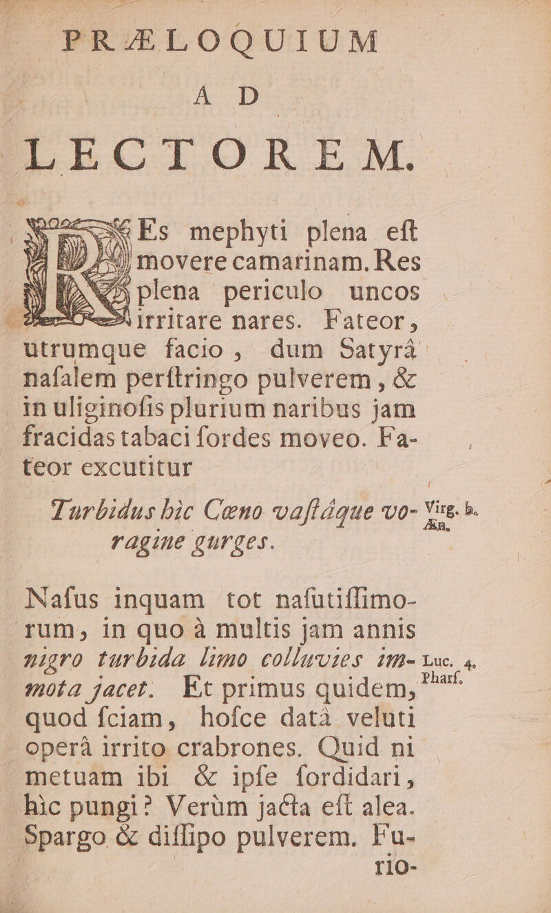 ^ PRZLOQUIUM DA IK LECTOREM. RSSCNG Es inephyn plena eft | B7 /- movere camarinam. Res X Q5 plena periculo uncos ect» irritare nares. Fateor, utrumque facio , dum Satyrá. nafalem perítringo pulverem , &amp; inuliginofis plurium naribus jam Ó fracidas tabaci fordes moveo. Fa- teor excutitur Turbidus bic Ceno vaftágue vo- Yi b. ragine gurges. Nafus inquam tot nafutiffimo- rum, in quo à multis jam annis nigro turbida dumo colluuies ih Lec. ,. sofa jacet. Et primus quidem, ^ quod fciam, hofce datà veluti . operà irrito crabrones. Quid ni metuam ibi &amp; ipfe fordidari, .hic pungi? Verum jacta eft alea. .Spargo &amp; diflipo pulverem. Fu- d rio-