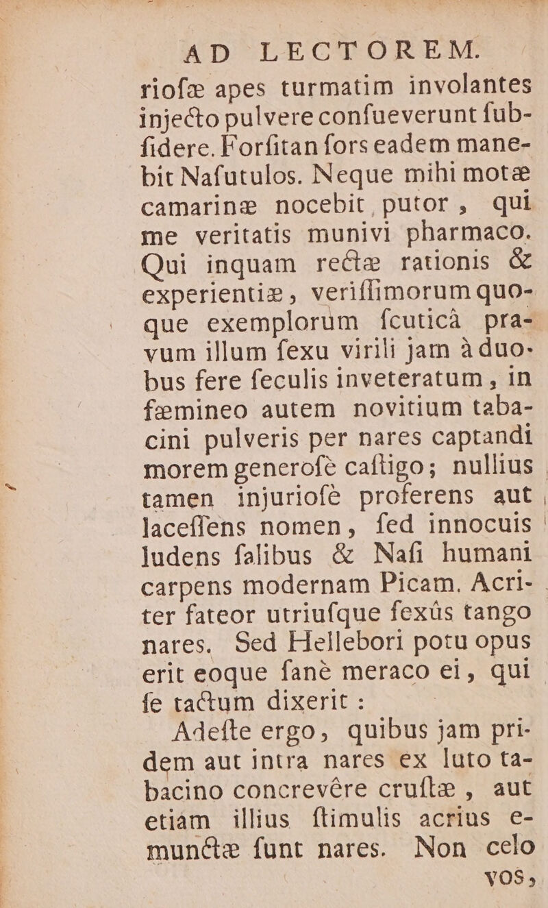 riofe apes turmatim involantes injecto pulvere confueverunt fub- fidere. Forfitan fors eadem mane- bit Nafutulos. Neque mihi mota camaringe nocebit,putor, qui me veritatis munivi pharmaco. Qui inquam recte rationis &amp; experientie, veriffimorum quo- vum illum fexu virili Jam à duo: bus fere feculis inveteratum , in femineo autem novitium taba- cini pulveris per nares captandi tamen injuriofe proferens aut laceffens nomen, fed innocuis judens falibus &amp; Nafi humani ter fateor utriufque fexüs tango nares. Sed Hellebori potu opus fe tactum dixerit : Adeíte ergo, quibus jam pri- dem aut intra nares ex luto ta- bacino concrevére crufle , aut etiam illius ftimulis acrius e- muncte funt nares. Non celo YOS,