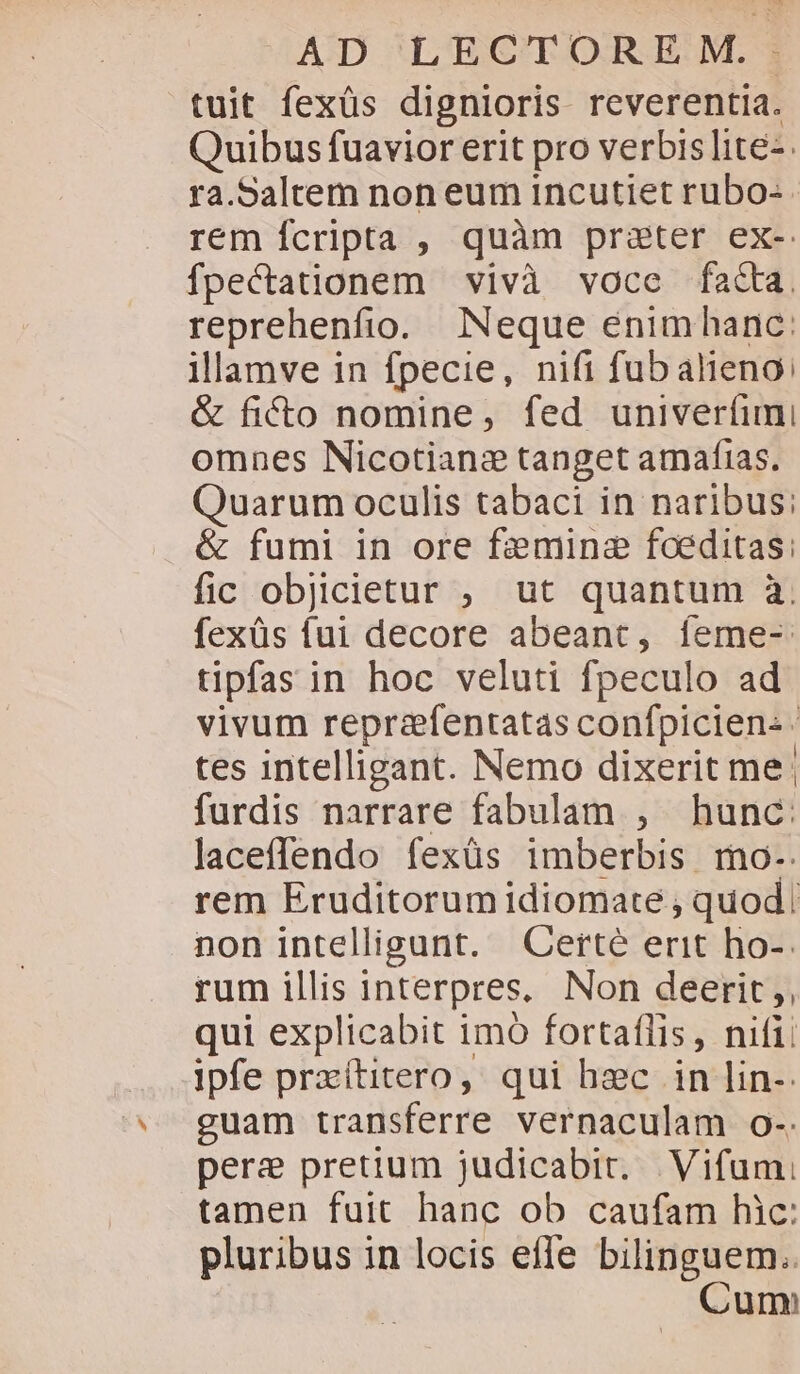 tuit fexüs dignioris reverentia. Quibus fuavior erit pro verbis litez. ra.Saltem non eum incutiet rubo- rem fcripta , quàm pra&amp;ter ex- fpectationem vivà voce fa&amp;a. reprehenfio. Neque enimhanc: illamve in fpecie, nifi fub alieno: &amp; ficto nomine, fed univertimi omnes Nicotianz tanget amafias. Quarum oculis tabaci in naribus: &amp; fumi in ore femine foeditas: fic objicietur ; ut quantum à. fexüs fui decore abeant, feme- tipfas in hoc veluti fpeculo ad vivum reprafentatas confpicien- tes intelligant. Nemo dixerit me: furdis narrare fabulam , hunc: laceffendo fexüs imberbis mo-. rem Eruditorum idiomate , quod. non intelligunt. Certe erit ho-. rum illis interpres, Non deerit ,, qui explicabit imó fortaflis, nifi: ipfe przítitero, qui hec in lin-: guam transferre vernaculam o-. pere pretium judicabit. Vifum: tamen fuit hanc ob caufam hic: pluribus in locis effe bilinguem.. Cum