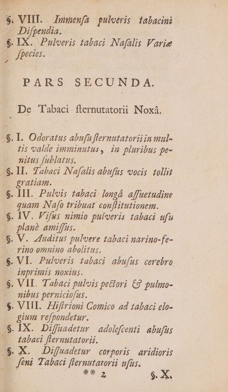 $. VIIT. — Punenfa pulveris tabacini — Difpeudia. $ IX. Pulveris 1abaci .Nafalis Varie . feces. | PARS SECUNDA. | pe Tabaci fternutatorii NNoxá. $. I. Oderatus abufa flernutatorü in maul- H5 valde imminutus, im pluribus pe- . Witus fublatus. .$. I. Zabaci INafalis abufüs vocis. tolli gratiam. $. IL. Pulvis tabaci. longá affuetudiue quam INafo tribuat conflitutionem. $. IV. Fifus nimio pulveris tabaci ufu .ogplau? amiffus. $. V. Iduditus pulvere tabaci navino-fe- vino omnino abolitus. | $. VI. Pulveris tabaci abufus cerebro o Inprimis noxius. | $. VII. Tabaci pulvis pectori €9 pulmo- —. mibus perniciofus. $. VIII. FZfirioni Comico ad tabaci elo- gium ve/pondetur. | $. IX. Diffuadetur | adolefcenti abufüs ^. Jabaci flernutatoriz. $. X. .Diffuadetur corporis | avidioris |o Jeni Tabaci fleruutatorii ufus. | 5 $. X.