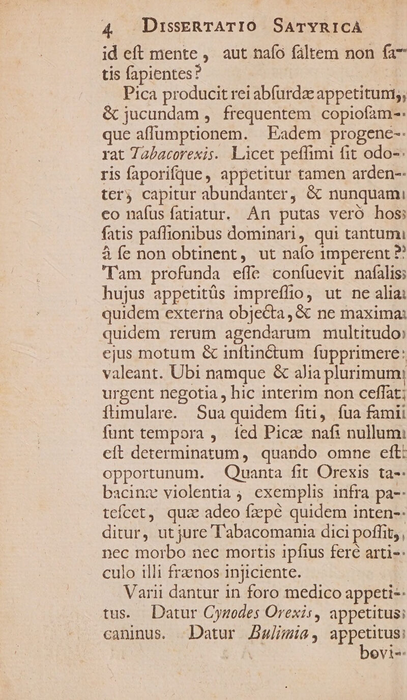id eft mente , aut nafo fáltem non fa7 tis fapientes? | Pica producit rei abfurdz appetitum;, &amp; jucundam , frequentem copiofam-: que aflumptionem. | Eadem progenc-- rat Tabacorexis. Licet peffimi fit odo-: ris faporifque , appetitur tamen arden-- terj capitur abundanter, &amp; nunquami co nafusíatiatur. An putas veró hos: fatis paflionibus dominari, qui tantumi à íe non obtinent, ut naío 1mperent ?? am profunda effc coníuevit nafalis; hujus appetitüs impreffio ut ne alia: quidem externa objecta, &amp; ne maxima: quidem rerum agendarum multitudo» ejus motum &amp; inflin&amp;tum fupprimere: valeant. Ubi namque &amp; alia plurimum: urgent negotia , hic interim non ceffat; fümulare. Sua quidem fiti, fua famii funt tempora , fed Picae naf: nullum: eft determinatum, quando omne eft: opportunum. Quanta fit Orexis ta-- bacinz violentia ; exemplis infra pa-- teícet, quz adeo fzpé quidem inten-- ditur, ut jure T'abacomania dici poffit;, nec morbo nec mortis ipfius fere arti-- culo illi frznos injiciente. Varii dantur in foro medico appeti-- tus. Datur Cynodes Orexis, appetitus; caninus. Datur Jaja, SEE ; i [CL