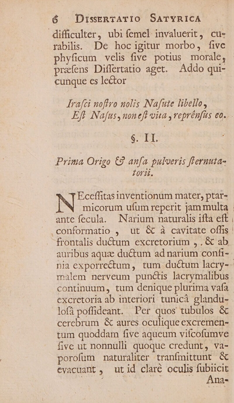 difficulter, ubi femel invaluerit, cu- rabilis. De hocigitur morbo, five phyficum velis five potius morale, prafens Differtatio aget. Addo qui- cunque es lector | Irafci noflro nolis Nafute libello, SP Prima Origo C9 anfa pulveris fferuuta- | fori. Eceffitas inventionum mater, ptar- ante fecula. Narium naturalis ifta eft ,conformatio , ut &amp; à cavitate offis frontalis du&amp;um excretorium , . &amp; ab auribus aqua: ductum ad narium confi- malem nerveum punctis lacrymalibus continuum, tum denique plurima vafa lofà poffideant. Per quos tubulos &amp; cerebrum &amp; aures oculique excremen- tum quoddam five aqueum viícofumve five ut nonnulli quoque credunt, va- porofum naturalitr tranfmittunt &amp; evacuant ,. utid claré oculis fubucit urs NN SX ^ PAS