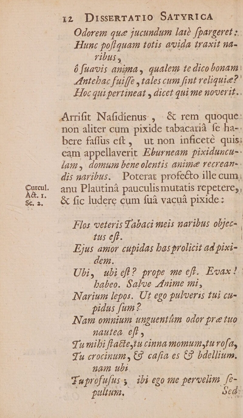 Odoreim que jucundum latà fpargeret z Hunc po[fIquam totis avida traxit na- Vibus, | | ó fuavis anima , qualeu te dico bonam: tnitebac fuiffe ,tales cum fint reliquie? Hoc qui pertineat , dicet qui me novvertt.. Arrifit INafidienus , | &amp; rem. quoque: non aliter cum pixide tabacarià fe ha-. bere faffus eft, ut non inficeté quis; eam appellaverit Eburneam pixiduncu- lam, domum bene olentis antue recrean- dis paribus. Poterat profe&amp;o ille cum, anu Plautinà pauculis mutatis repctere;, &amp; fic ludere cum fuà vacuà pixide: — Flos veteris Tabaci meis naribus objec- | fusefüs| | ! | Ejus amor cupidas basprolicit ad pixi- dem. c | Ubi, ubiel? prope me eff. Evax?- babeo. Salve nime mt, INarium lepos. Ut ego pulverss tui cu- pidus fun? — f Nam omuium unguentim odor pre tuo — Qautea efl, —— | | Tu mibi flatte4tu cinua momumytu vofa, Tu crocinum,€9 cafa es C9. bdellium. Wan ubi. UASS | Tuprofufus s ibi ego tue pervelim [e- pultun. ótd: