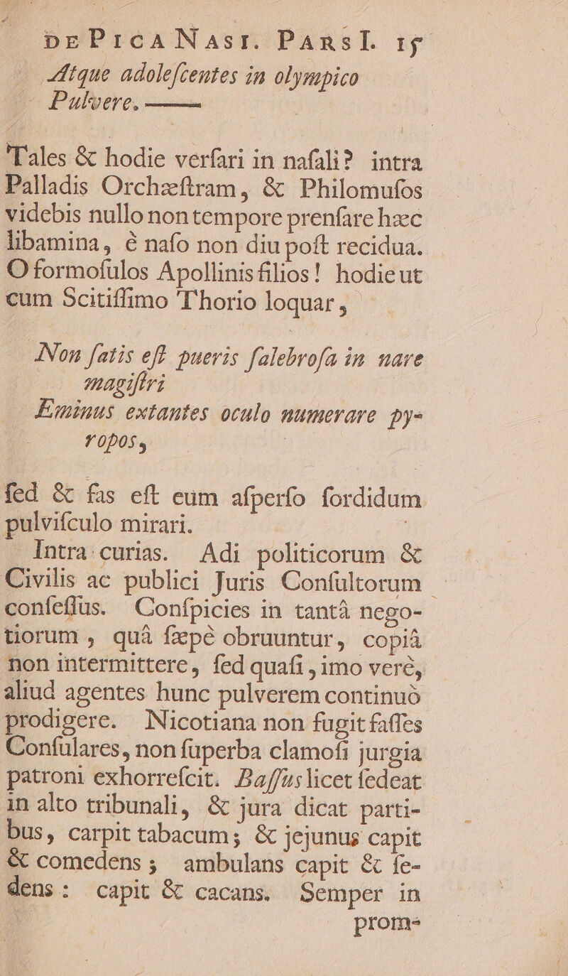 dtque adolefceutes in olysapico —Pulvere, —— | Tales &amp; hodie verfari in nafali?. intra Palladis Orchzftram, &amp; Philomufos videbis nullo non tempore prenfare haec libamina, é nafo non diu poft recidua. O formofulos Apollinisfilios! hodieut cum Scitiffimo 'T'horio loquar , JNon fatis eff. pueris falebrofa in. nare magiftri Eminus extantes oculo numerare. py- | f 0D0s y | | fed &amp; fas eft eum afperfo fordidum pulvifculo mirari. | Intra curias. Adi politicorum &amp; Civilis ac publici Juris Confultorum - coníeflus. Confpicies in tantà nego- tiorum , quà fzpé obruuntur, copiá non intermittere, fed quafi , imo veré, aliud agentes hunc pulverem continuó prodigere. Nicotiana non fugit faffes Confulares, non fuperba clamofi jurgia patrom exhorrefcit. Bau; licet fedeat in alto tribunali, &amp; jura dicat parti- bus, carpit tabacum; &amp; jejunus capit &amp; comedens; ambulans capit &amp; fe- dens: capit &amp; cacans. Semper in | prom.