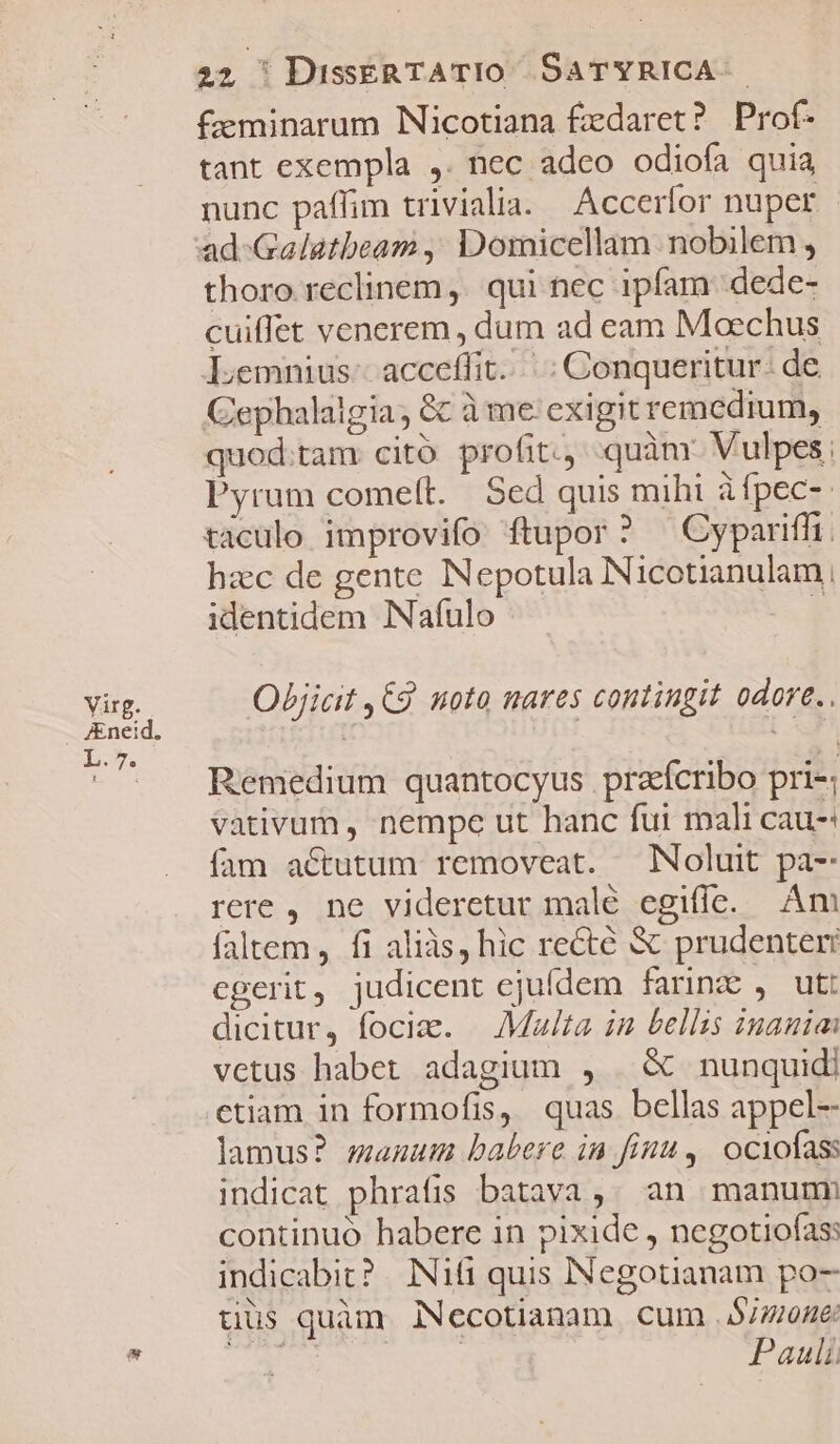 Virg. JEneid. L . 7». 22 ' DissERTATIO SATYRICA £eminarum Nicotiana £edaret? Prof- tant exempla ,. nec adeo odiofa quia nunc paflim tivialia. Accerfor nuper thoro reclinem ,. qui nec ipfam dede- cuiffet venerem , dum ad eam Moechus Lemnius- acceffit...: Conqueritur. de Gephalaigia, &amp; à me exigit remedium, quod.tam cito profit. quàm: Vulpes, Pyrum comelt. | Sed quis mihi àfpec-: taculo improvifo ftupor? ^ Cyparifft. hzc de gente Nepotula Nicotianulam, identidem INafulo h Objicit C9 noto mares contingit odore. Remedium quantocyus praícribo pri-; vativum , nempe ut hanc fui mali Cau-: fam actutum removeat. Noluit pa- rere, ne videretur malé egifíe. Am faltem, fi aliàs, hic recté &amp; prudenter egerit, judicent ejufdem farine , ut: dicitur, foci. |— Malta in bellis inania vetus habet adagium , | &amp; nunquid) ctiam in formofis, quas bellas appel- lamus? manuum babere in finu, ociofass indicat phrafis batava,. an manum continuó habere in pixide , negotiofas: indicabit? IN16 quis INegotianam po- üüs quàm NNecotianam cum $/7/0A6: p uM Pauli