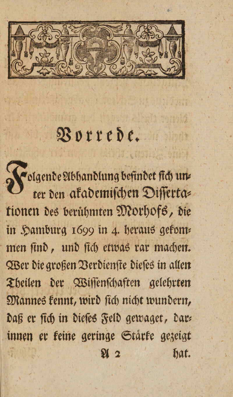 18 SUR pe —— war: — IN a : — — i () 7 Ii u 9 x 2 4 7 u, a N = * N TERN 5 1. 17770 ; [3 1 e uu N KE> — EI 8 Wi 7, N i\3 | (eg I 9 H \ * a 13 RN Ir, m = 9 1 U zZ N) 2 D 88 Him 2 E — Y 5 0 = . f 2 2 1 0 N N D z N N ER 2 A SS . 5 — 8 2 — — ——————— / g U / Vorrede. Fon Abhandlung befindet ſch un⸗ ter den akademiſchen Diſſerta⸗ tionen des berühmten Morhofs, die in Hamburg 1699 in 4. heraus gekom⸗ ö men ſind, und ſich etwas rar machen. Wer die großen Verdienste dieſes in allen Theilen der Wiſſenſchaften gelehrten Mannes kennt, wird ſich nicht wundern, daß er ſich in dieſes Feld gewaget, dar⸗ innen er keine geringe Staͤrke gezeigt f A 2 hat.
