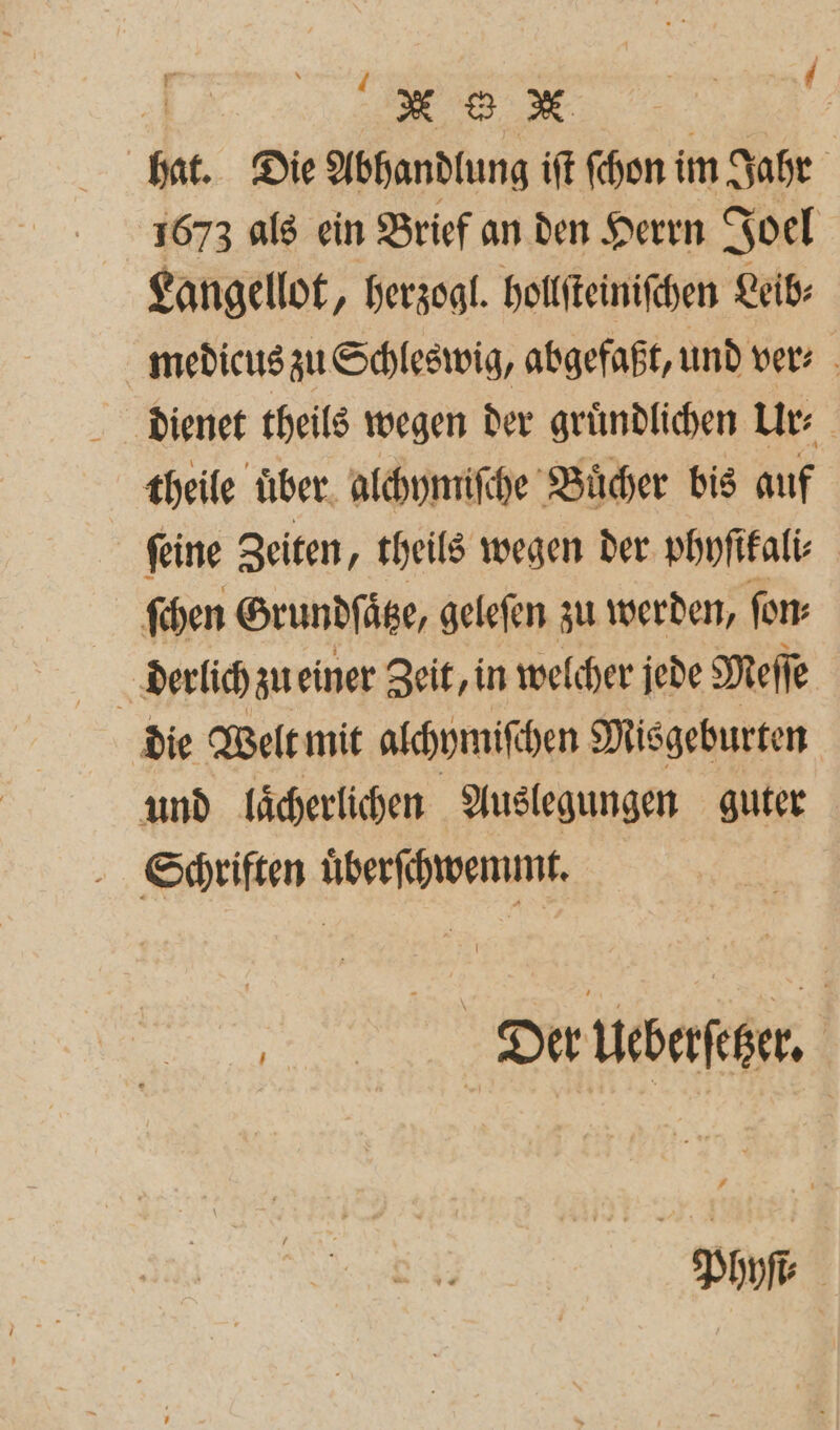 hat. Die Abhandlung iſt ſchon i im Jahr 1673 als ein Brief an den Herrn Joel Langellot, herzogl. hollſteiniſchen Leib: medicus zu Schleswig, abgefaßt, und ver- dienet theils wegen der gruͤndlichen Ur theile über. alchymiſche Buͤcher bis auf ſeine Zeiten, theils wegen der phyſikali⸗ ſchen Grundſaͤtze, geleſen zu werden, fon: die Welt mit alchymiſe hen Misgeburten und laͤcherlichen Auslegungen guter Schriften uͤberſchwemmt. „ Der Ueberſcher. Phyſt⸗