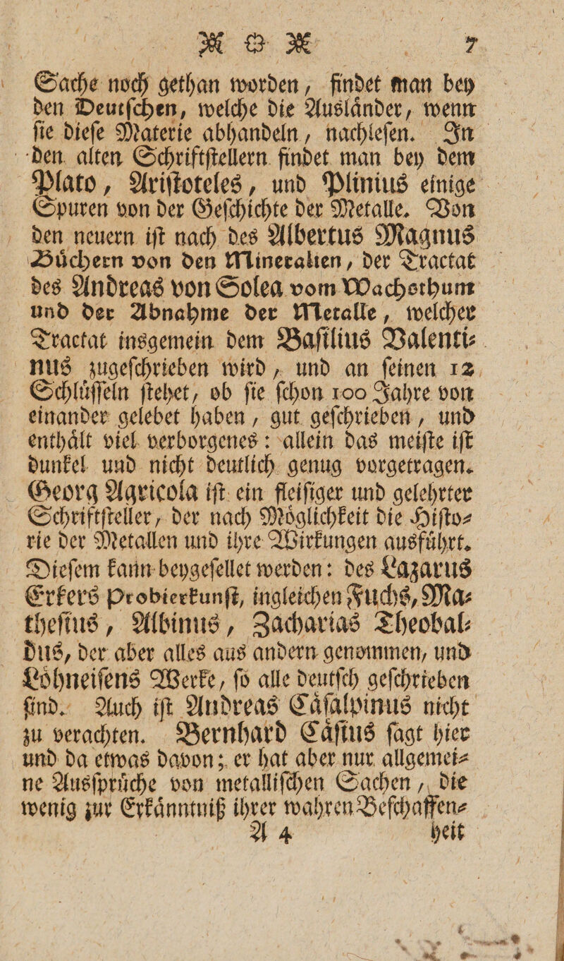 Sache noch gethan worden, findet man bey ſie dieſe Materie abhandeln, nachleſen. In den alten Schriftſtellern findet man bey dem Spuren von der Geſchichte der Metalle. Von Buͤchern von den Mineralien, der Tractat und der Abnahme der Metalle, welcher nus zugeſchrieben wird, und an ſeinen 12 Schluͤſſeln ſtehet, ob fie ſchon 100 Jahre von einander gelebet haben, gut geſchrieben, und enthaͤlt viel verborgenes: allein das meiſte iſt dunkel und nicht deutlich genug vorgetragen. Georg Agricola iſt ein fleiſiger und gelehrter Schriftſteller, der nach Moͤglichkeit die Hiſto⸗ rie der Metallen und ihre Wirkungen ausführt, Dieſem kann beygeſellet werden: des Lazarus Erkers Probierkunſt, ingleichen Fuchs, Ma⸗ dus, der aber alles aus andern genommen, und Loͤhneiſens Werke, ſo alle deutſch geſchrieben ſind. Auch iſt Andreas Caͤſalpinus nicht zu verachten. Bernhard Caͤſtus ſagt hier und da etwas davon; er hat aber nur allgemei⸗ ne Ausiprüche von metalliſchen Sachen, die heit