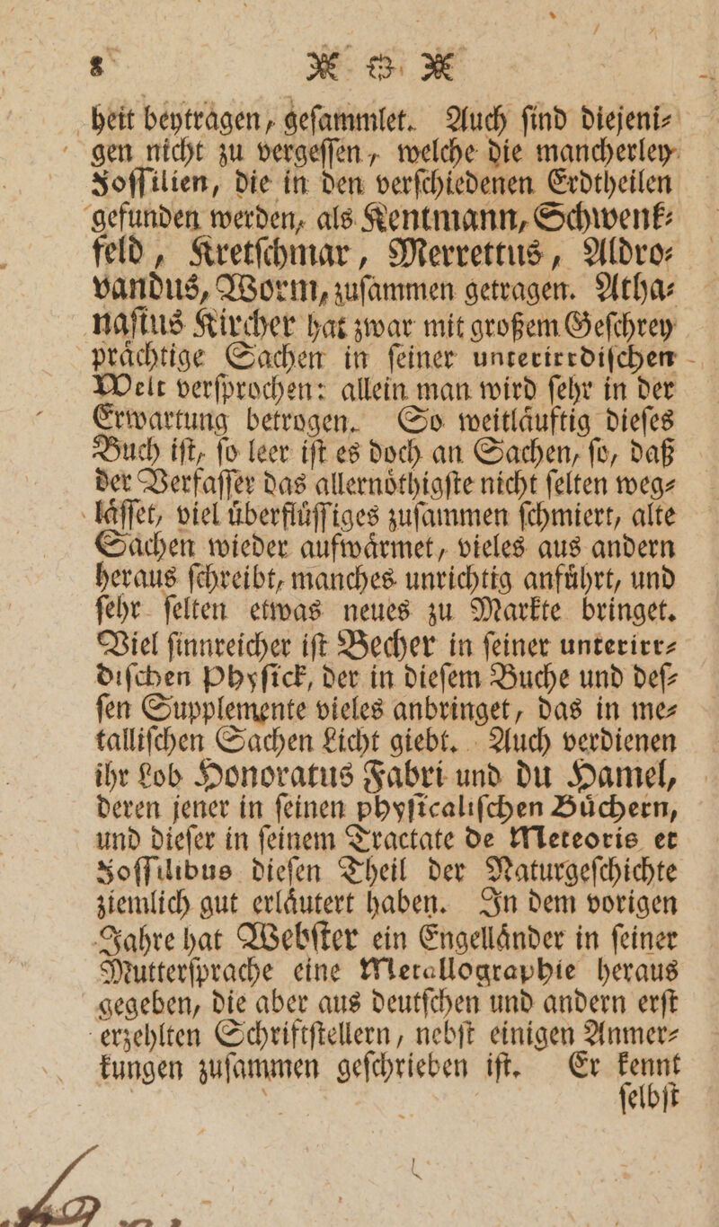 heit beytragen, geſammlet. Auch find diejeni⸗ gen nicht zu vergeſſen, welche die mancherley FJoſſilien, die in den verſchiedenen Erdtheilen gefunden werden, als Kentmann, Schwenk⸗ feld, Kretſchmar, Merrettus, Aldro- vandus, Worm, zuſammen getragen. Atha⸗ naſtus Kircher hat zwar mit großem Geſchrey prächtige Sachen in feiner unterirrdiſchen Welt verſprochen: allein man wird ſehr in der Erwartung betrogen. So weitlaͤuftig dieſes Buch iſt, ſo leer iſt es doch an Sachen, ſo, daß der Verfaſſer das allernoͤthigſte nicht ſelten weg⸗ laſſet, viel uͤberfluͤſſiges zuſammen ſchmiert, alte Sachen wieder aufwaͤrmet, vieles aus andern heraus ſchreibt, manches unrichtig anfuͤhrt, und ſehr ſelten etwas neues zu Markte bringet. Viel ſinnreicher iſt Becher in feiner unterirr- diſchen Phyſick, der in dieſem Buche und def ſen Supplemente vieles anbringet, das in me⸗ talliſchen Sachen Licht giebt. Auch verdienen ihr Lob Honoratus Fabri und du Hamel, deren jener in feinen phyſicaliſchen Büchern, und dieſer in ſeinem Tractate de Meteoris et Soffilibus dieſen Theil der Naturgeſchichte ziemlich gut erlaͤutert haben. In dem vorigen Jahre hat Webſter ein Engellaͤnder in ſeiner Mutterſprache eine Metallographie heraus gegeben, die aber aus deutſchen und andern erſt erzehlten Schriftſtellern, nebſt einigen Anmer⸗ kungen zuſammen geſchrieben iſt. Er kennt ſelbſt