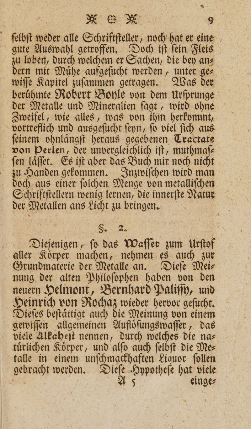 | Bag, ® * | 9 f ſelbſt weder alle Schriftſteller, en hat er eine gute Auswahl getroffen. Doch iſt ſein Fleis zu loben, durch welchem er Sachen, die bey an⸗ dern mit Muͤhe aufgeſucht werden, unter ge⸗ wiſſe Kapitel zuſammen getragen. Was der beruͤhmte Robert Boyle von dem Urſprunge der Metalle und Mineralien ſagt, wird ohne Zweifel, wie alles, was von ihm herkommt, vortreflich und ausgeſucht ſeyn, fo viel ſich aus ſeinem ohnlaͤngſt heraus gegebenen Tractate von Perlen, der unvergleichlich iſt, muthmaſ⸗ ſen laͤſſet. Es iſt aber das Buch mir noch nicht zu Handen gekommen. Inzwiſchen wird man doch aus einer ſolchen Menge von metalliſchen Schriftſtellern wenig lernen, die innerſte Natur der Metallen ans Licht zu bringen. . | Diejenigen, ſo das Waſſer zum Urſtof aller Koͤrper machen, nehmen es auch zur Grundmaterie der Metalle an. Dieſe Mei⸗ nung der alten Philoſophen haben von den neuern Helmont, Bernhard Paliſſy, und Heinrich von Rochaz wieder hervor geſucht. Dieſes beſtaͤttigt auch die Meinung von einem Be allgemeinen Aufloͤſungswaſſer, das viele Alkaheſt nennen, durch welches die na⸗ türlichen Körper, und alſo auch ſelbſt die Mer talle in einem unſchmackhaften Liquor ſollen BR einge⸗ 4
