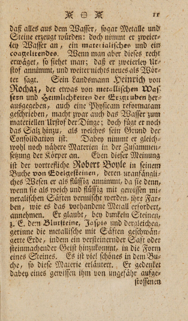 daß alles aus dem Waſſer, ſogar Metalle und Steine erzeugt wuͤrden: doch nimmt er zweier⸗ ley Waſſer an, ein matetialiſches und ein coagelirendes. Wenn man aber dieſes recht erwaͤget, ſo ſiehet man; daß er zweierley Ur⸗ ſtof annimmt, und weiter nichts neues als Woͤr⸗ ter ſagt. Sein Landsmann Heinrich von Rochaz, der etwas von metalliſchen Waſ⸗ feen und Heimlichkeiten der Erzuruben her⸗ ausgegeben, auch eine Phyſicam reformatam geſchrieben, macht zwar auch das Waſſer zum materiellen Urſtof der Dinge; doch fügt er noch das Salz hinzu, als welches ſein Grund der Conſolidation iſt. Dabey nimmt er gleich⸗ wohl noch naͤhere Materien in der Zuſammen⸗ ſetzung der Koͤrper an. Eben dieſer Meinung iſt der vortrefliche Robert Boyle in feinem Buche von Edelgeſteinen, deren uranfaͤngli⸗ ches Weſen er als fluͤſſig annimmt, da ſie denn, wenn ſie als weich und fluͤſſig mit gewiſſen mi⸗ neraliſchen Saͤften vermiſcht werden, ihre Far⸗ ben, wie es das vorhandene Metall erfordert, annehmen. Er glaubt, bey dunkeln Steinen, z. E. dem Blutſteine, Jaſpis und dergleichen, gerinne die metallifche mit Saͤften geſchwaͤn⸗ gerte Erde, indem ein verſteinernder Saft oder ſteinmachender Geiſt hinzukommt, in die Form eines Steines. Es iſt viel ſchoͤnes in dem Bu⸗ che, ſo dieſe Materie erlaͤutert. Er gedenket dabey eines gewiſſen ihm von ungefaͤhr aufge⸗