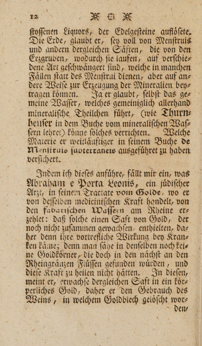 „ K G N ſtoſſenen Liquors, der Edelgeſteine aufloͤſete. Die Erde, glaubt er, ſey voll von Menftruig. und andern dergleichen Saͤften, die von den Erzgruben, wodurch ſie laufen, auf verſchie⸗ dene Art geſchwaͤngert ſind, welche in manchen Faͤllen ſtatt des Menſtrui dienen, aber auf an⸗ dere Weiſe zur Erzeugung der Mineralien bey⸗ tragen koͤnnen. Ja er glaubt, ſelbſt das ge⸗ meine Waſſer, welches gemeiniglich allerhand mineraliſche Theilchen fuͤhrt, (wie Thurn⸗ heuſer in dem Buche vom mineraliſchen Waſ⸗ ſern lehret) koͤnne ſolches verrichten. Welche Materie er weitläuftiger in feinem: Buche de Menſtruis ſuoterraneis ausgefuͤhret zu haben verſichert. | Indem ich dieſes anführe, fällt mir ein, was Abraham e Porta Leonis, ein juͤdiſcher Arzt, in ſeinem Tractate vom Golde, wo er von deſſelben medieiniſchen Kraft handelt, von den fabariſchen Waſſern am Rheine er⸗ zehlet: daß ſolche einen Saft von Gold, der noch nicht zuſammen gewachſen, enthielten, da⸗ her denn ihre vortrefliche Wirkung bey Kran⸗ ken kaͤme; denn man fäye in denſelben noch kei⸗ ne Goldkoͤrner, die doch in den naͤchſt an den Rheingraͤnzen Fluͤſſen gefunden würden, und dieſe Kraft zu heilen nicht haͤtten. In dieſen, meint er, erwachſe dergleichen Saft in ein koͤr⸗ perliches Gold, daher er den Gebrauch des Weins, in welchem Goldblech geloͤſcht wor⸗ | den /