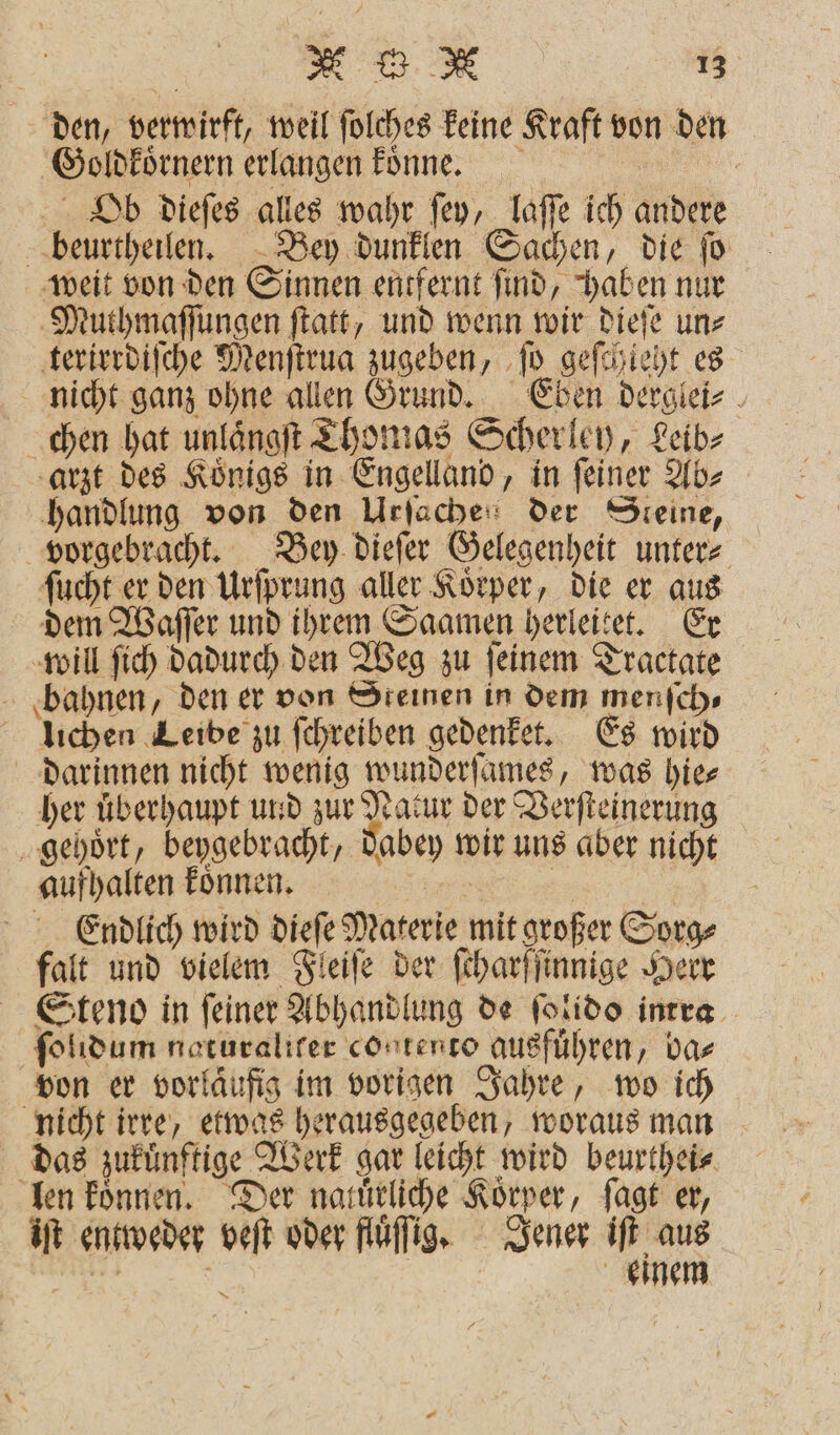 den, verwirft, weil ſolches keine Kraft von den Goldkoͤrnern erlangen koͤnne. Ob dieſes alles wahr ſey, laſſe ich andere beurtheilen. Bey dunklen Sachen, die ſo weit von den Sinnen entfernt ſind, haben nur Muthmaſſungen ſtatt, und wenn wir dieſe un⸗ terirrdiſche Menſtrua zugeben, ſo geſchieht es nicht ganz ohne allen Grund. Eben derglei⸗ chen hat unlaͤngſt Thomas Scherley, Leib⸗ arzt des Königs in Engelland, in feiner Ab⸗ handlung von den Urſachen der Steine, vorgebracht. Bey dieſer Gelegenheit unter⸗ ſucht er den Urſprung aller Koͤrper, die er aus dem Waſſer und ihrem Saamen herleitet. Er will ſich dadurch den Weg zu feinem Tractate bahnen, den er von Steinen in dem menſch⸗ lüchen Leibe zu ſchreiben gedenket. Es wird darinnen nicht wenig wunderſames, was hie⸗ her uͤberhaupt und zur ze der Verſteinerung gehoͤrt, beygebracht, dabey wir uns aber nicht aufhalten koͤnnen. VV Endlich wird dieſe Materie mit großer Sorg⸗ falt und vielem Fleiſe der ſcharſſinnige Herr Steno in ſeiner Abhandlung de ſolido intra ſolidum naturaliter contento ausfuͤhren, ba⸗ von er vorläufig im vorigen Jahre, wo ich nicht irre, etwas herausgegeben, woraus man das zukünftige Werk gar leicht wird beurthei⸗ len koͤnnen. Der natuͤrliche Korper, ſagt er, iſt entweder veſt oder fluͤſig. Jener iſt aus er | einem