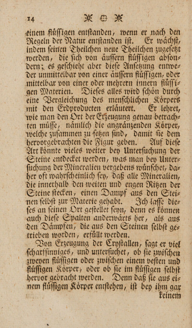 einem fluͤſſigen entſtanden, wenn er nach den Regeln der Natur entſtanden iſt. Er waͤchſt, indem ſeinen Theilchen neue Theilchen zugeſetzt werden, die ſich von aͤuſſern fluͤſſigen abſon⸗ dern; es geſchieht aber dieſe Anſetzung entwe⸗ der unmittelbar von einer aͤuſſern fluͤſſigen, oder mittelbar von einer oder mehrern innern fluͤſſi⸗ gen Materien. Dieſes alles wird ſchoͤn durch eine Vergleichung des menſchlichen Körpers mit den Erdproducten erlaͤutert. Er lehret, wie man den Ort der Erzeugung genau betrach⸗ ten muͤſſe, nämlich die angraͤnzenden Körper, welche zuſammen zu ſetzen ſind, damit ſie dem hervorgebrachten die Figur geben. Auf dieſe Art koͤnnte vieles weiter bey Unterſuchung der ſuchung der Mineralien vergebens wuͤnſchet, da⸗ her oft wahrſcheinlich ſey, daß alle Mineralien, die innerhalb den weiten und engen Ritzen der Steine ſtecken, einen Dampf aus den Stei⸗ ſes an ſeinen Ort geſtellet ſeyn, denn es koͤnnen auch dieſe Spalten anderwaͤrts her, als aus trieben worden, erfuͤll werden. Von Erzeugung der Cryſtallen, ſagt er viel ſcharfſinniges, und unterſuchet, ob fie zwiſchen zweyen fluͤſſigen oder zwiſchen einem veſten und fluͤſſigen Körper, oder ob N im flüffigen ſelbſt hervor gebracht werden. Denn daß ſie aus ei⸗ nem fluͤſſigen Körper entſtehen, iſt bey ihn gar 115 einem