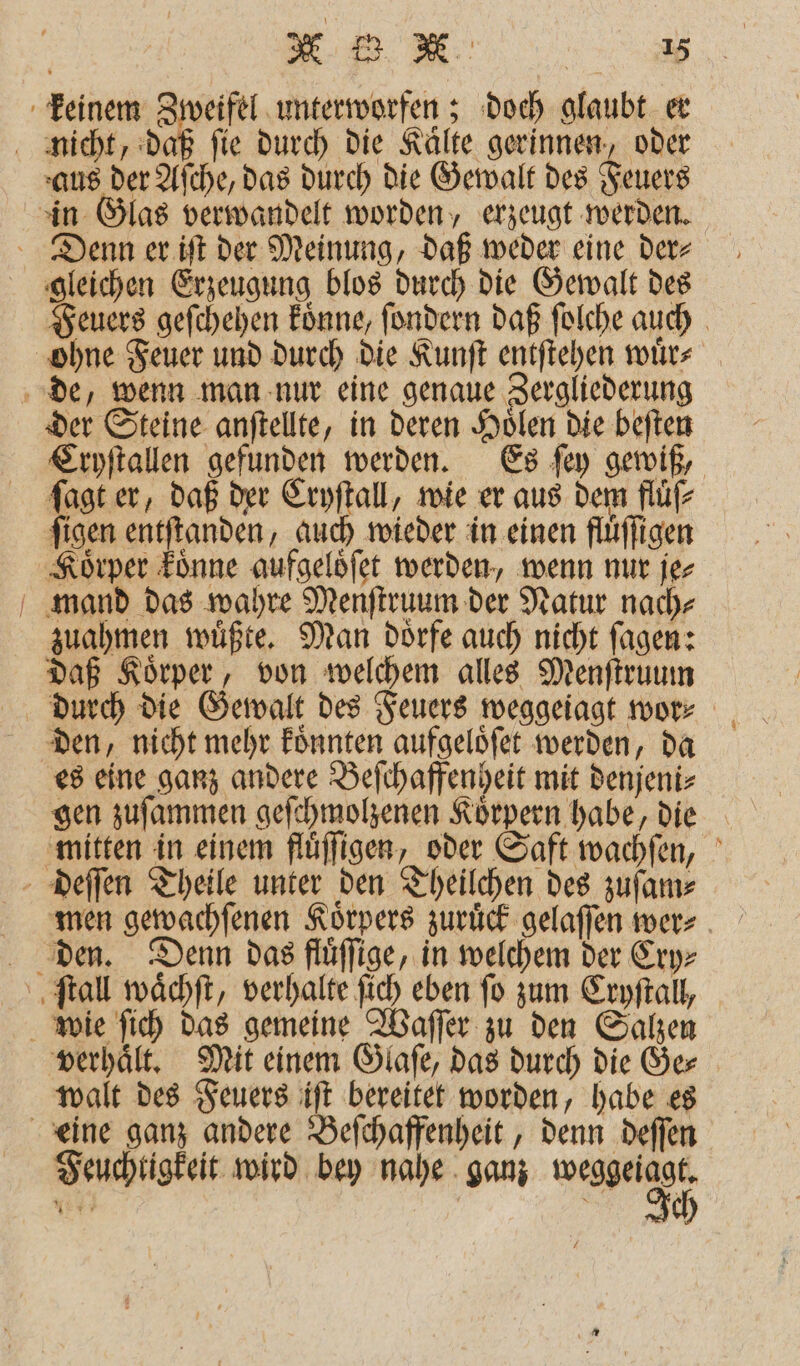 keinem Zweifel unterworfen; doch glaubt er nicht, daß fie durch die Kälte gerinnen, oder aus der Aſche, das durch die Gewalt des Feuers in Glas verwandelt worden, erzeugt werden. Denn er iſt der Meinung, daß weder eine der⸗ gleichen Erzeugung blos durch die Gewalt des Feuers geſchehen koͤnne, ſondern daß ſolche auch ohne Feuer und durch die Kunſt entſtehen wuͤr⸗ de, wenn man nur eine genaue Zergliederung der Steine anſtellte, in deren Hoͤlen die beſten Cryſtallen gefunden werden. Es ſey gewiß, ſagt er, daß der Cryſtall, wie er aus dem fluͤſ⸗ ſigen entſtanden, auch wieder in einen fluͤſſigen Körper koͤnne aufgelöfet werden, wenn nur je⸗ mand das wahre Menſtruum der Natur nach⸗ zuahmen wuͤßte. Man doͤrfe auch nicht ſagen: daß Koͤrper, von welchem alles Menſtruum durch die Gewalt des Feuers weggeiagt wor⸗ den, nicht mehr koͤnnten aufgeloͤſet werden, da es eine ganz andere Beſchaffenheit mit denjeni⸗ gen zuſammen geſchmolzenen Koͤrpern habe, die mitten in einem fluͤſſigen, oder Saft wachſen, deſſen Theile unter den Theilchen des zuſam⸗ den. Denn das ftuͤſſige, in welchem der Cry⸗ ſtall waͤchſt, verhalte ſich eben fo zum Cryſtall, wie ſich das gemeine Waſſer zu den Salzen verhaͤlt. Mit einem Glaſe, das durch die Ge⸗ walt des Feuers iſt bereitet worden, habe es eine ganz andere Beſchaffenheit, denn deſſen Feuchtigkeit wird bey nahe ganz 9