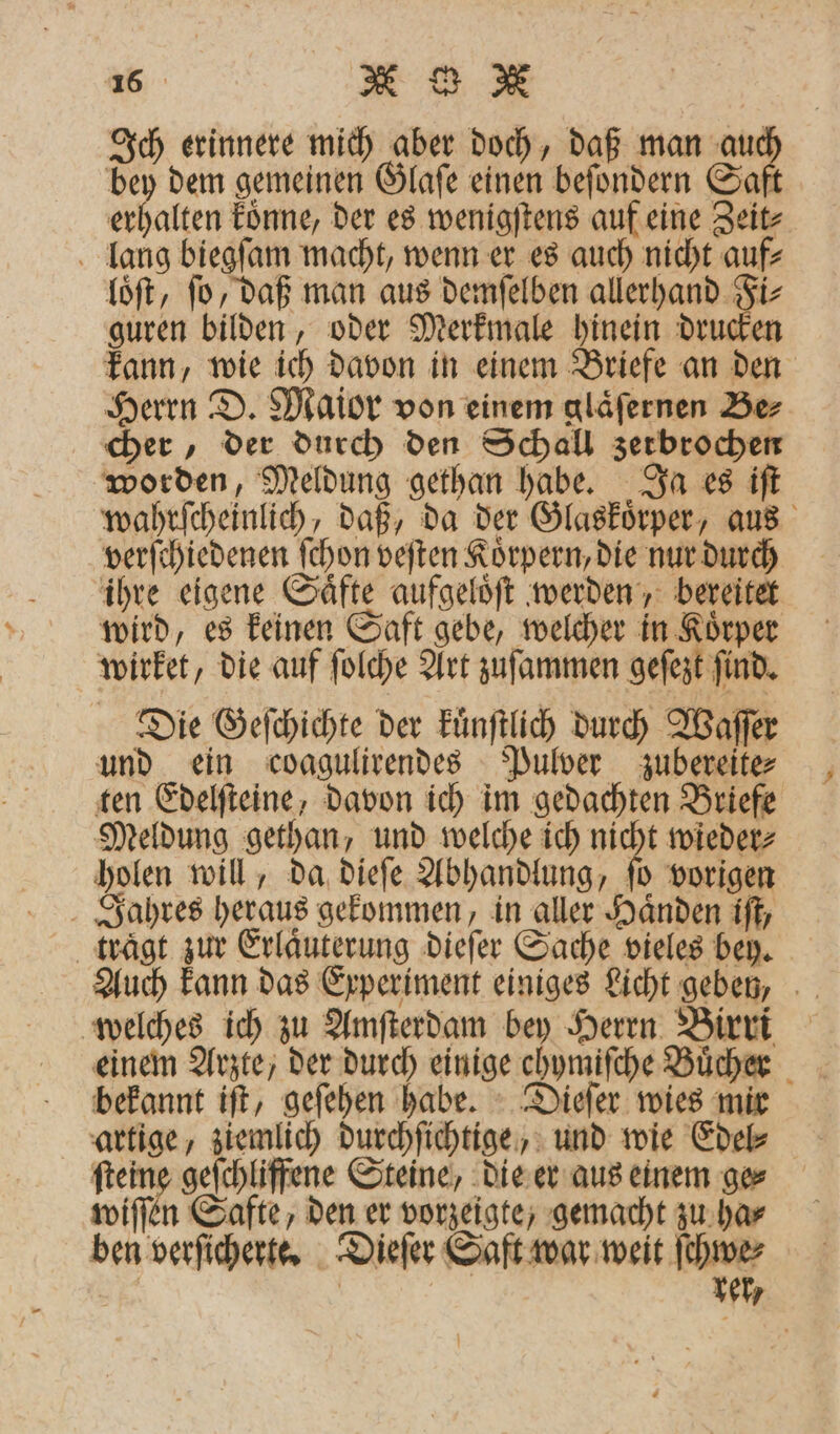 Ich erinnere mich aber doch, daß man Saß bey dem gemeinen Glaſe einen beſondern Saf erhalten koͤnne, der es wenigſtens auf eine Zeit⸗ lang biegſam macht, wenn er es auch nicht auf⸗ loͤſt, ſo, daß man aus demſelben allerhand Fi⸗ guren bilden, oder Merkmale hinein drucken kann, wie ich davon in einem Briefe an den Herrn D. Maior von einem glaͤſernen Be⸗ cher, der durch den Schall zerbrochen worden, Meldung gethan habe. Ja es iſt wahrſcheinlich, daß, da der Glaͤskoͤrper, aus verſchiedenen ſchon veſten Koͤrpern, die nur durch ihre eigene Saͤfte aufgeloͤſt werden, bereitet wird, es keinen Saft gebe, welcher in Koͤrper wirket, die auf ſolche Art zuſammen geſezt ſind. Die Geſchichte der kuͤnſtlich durch Waſſer und ein coagulirendes Pulver zubereite⸗ ten Edelſteine, davon ich im gedachten Briefe Meldung gethan, und welche ich nicht wieder⸗ holen will, da dieſe Abhandlung, ſo vorigen Jahres heraus gekommen, in aller Haͤnden iſt, trägt zur Erlaͤuterung dieſer Sache vieles bey. Auch kann das Experiment einiges Licht geben, welches ich zu Amſterdam bey Herrn Birri einem Arzte, der durch einige ehymiſche Buͤcher bekannt iſt, geſehen habe. Dieſer wies mir artige, ziemlich durchſichtige, und wie Edel⸗ ſteine geſchliffene Steine, die er aus einem ge⸗ wiſſen Safte, den er vorzeigte, gemacht zu ha⸗ ben verſicherte. Dieſer Saft war weit ſchwe⸗ | | 11477