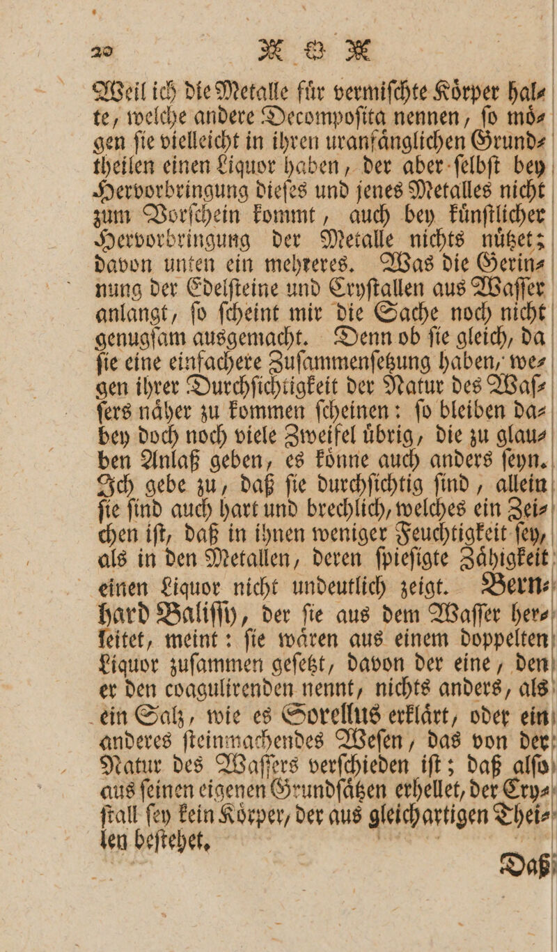 Weil ich die Metalle fir vermiſchte Körper hal⸗ te, welche andere Decompoſita nennen, fo mös | gen ſie vielleicht in ihren uranfaͤnglichen Grund⸗ theilen einen Liquor haben, der aber ſelbſt bey Hervorbringung dieſes und jenes Metalles nicht zum Vorſchein kommt, auch bey kuͤnſtlicher Hervorbringung der Metalle nichts nuͤtzet; davon unten ein mehreres. Was die Gerin⸗ nung der Edelſteine und Cryſtallen aus Waſſer anlangt, ſo ſcheint mir die Sache noch nicht genugſam ausgemacht. Denn ob ſie gleich, da fie eine einfachere Zuſammenſetzung haben, we⸗ gen ihrer Durchſichtigkeit der Natur des Waſ⸗ ſers naͤher zu kommen ſcheinen: ſo bleiben da⸗ bey doch noch viele Zweifel uͤbrig, die zu glau⸗ ben Anlaß geben, es koͤnne auch anders ſeyn. Ich gebe zu, daß ſie durchſichtig ſind, allein ſie ſind auch hart und brechlich, welches ein Zei⸗ chen iſt, daß in ihnen weniger Feuchtigkeit ſey, als in den Metallen, deren ſpieſigte Zaͤhigkeit einen Liquor nicht undeutlich zeigt. Bern⸗ hard Baliſſy, der fie aus dem Waſſer her⸗ leitet, meint: fie wären aus einem doppelten Liquor zuſammen geſetzt, davon der eine, den er den coagulirenden nennt, nichts anders, als ein Salz, wie es Sorellus erklaͤrt, oder ein anderes ſteinnachendes Weſen, das von der Natur des Waſſers verſchieden iſt; daß alſo aus feinen eigenen Grundſaͤtzen erhellet, der Ery⸗ ſtall ſey kein Koͤrper, der aus gleichartigen Thei⸗ len beſtehet. Daß