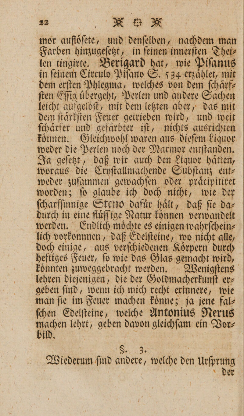 25 X * dem erſten Phlegma, welches von dem ſchaͤrf⸗ ſten Eſſig uͤbergeht, Perlen und andere Sachen leicht aufgelöft, mit dem letzten aber, das mit ſchaͤrfer und gefaͤrbter iſt, nichts ausrichten weder die Perlen noch der Marmor entſtanden. Ja geſetzt, daß wir auch den Liquor haͤtten, woraus die Cryſtallmachende Subſtanz ent- weder zuſammen gewachſen oder praͤcipitiret worden; ſo glaube ich doch nicht, wie der ſcharſſinnige Steno dafuͤr haͤlt, daß ſie da⸗ durch in eine fluͤſſige Natur koͤnnen verwandelt heftiges Feuer, ſo wie das Glas gemacht wird, lehren diejenigen, die der Goldmacherkunſt er⸗ geben ſind, wenn ich mich recht erinnere, wie man ſie im Feuer machen koͤnne; ja jene fal⸗ ſchen Edelſteine, welche Antonius Nerus en lehrt, geben davon gleichſam ein Vor⸗ ild. | | S. 3. Nut Wiederum ſind andere, welche den urſpeune der