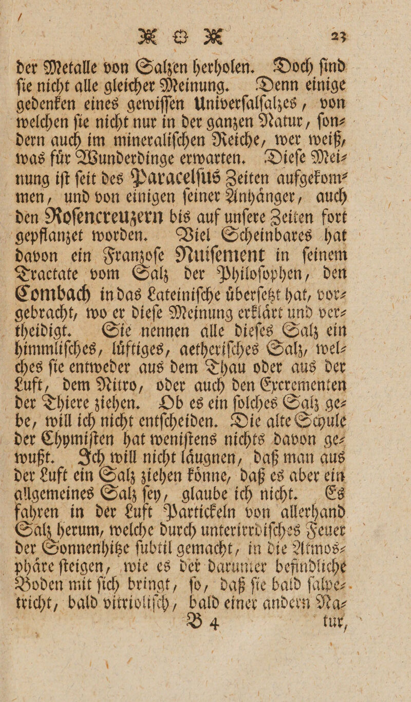der Metalle von 7 herholen. Doch ſind fie nicht alle gleicher Meinung. Denn einige gedenken eines gewiſſen Univerſalſalzes, von welchen ſie nicht nur in der ganzen Natur, ſon⸗ dern auch im mineraliſchen Reiche, wer weiß, was fuͤr Wunderdinge erwarten. Dieſe Mei⸗ nung iſt ſeit des Paracelſus Zeiten aufgekom⸗ men, und von einigen ſeiner Anhaͤnger, auch den Roſencreuzern bis auf unſere Zeiten fort gepflanzet worden. Viel Scheinbares hat davon ein Franzoſe Nuiſement in ſeinem Tractate vom Salz der Philoſophen, den Combach in das Lateiniſche überfegt hat, vor⸗ gebracht, wo er dieſe Meinung erklaͤrt und ver⸗ theidigt. Sie nennen alle dieſes Salz ein himmliſches, luͤftiges, getheriſches Salz, wel⸗ ches ſie entweder aus dem Thau oder aus der Luft, dem Nitro, oder auch den Excrementen der Thiere ziehen. Ob es ein ſolches Salz ge⸗ be, will ich nicht entſcheiden. Die alte Schule der Chymiſten hat weniſtens nichts davon ge⸗ wußt. Ich will nicht laͤugnen, daß man aus der Luft ein Salz ziehen koͤnne, daß es aber ein allgemeines Salz ſey, glaube ich nicht. Es fahren in der Luft Partickeln von allerhand Salz herum, welche durch unterirrdifches Feuer der Sonnenhitze ſubtil gemacht, in die Atmos⸗ phaͤre ſteigen, wie es der darunter befindliche Boden mit ſich bringt, fo, daß fie bald ſalpe⸗ tricht, bald vitrioliſch, bald einer andern Na⸗ a | D4 ERROR,