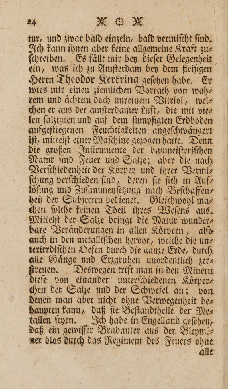 tur, und zwar bald einzeln, bald vermiſcht ſind. Ich kann ihnen aber keine allgemeine Kraft zu⸗ ſchreiben. Es faͤllt mir bey dieſer Gelegenheit ein, was ich zu Amſterdam bey dem fleifigen Herrn Theodor Kerkring geſehen habe. Er wies mir einen ziemlichen Vorrath von wah⸗ rem und aͤchtem doch unreinem Vitriol, wel⸗ chen er aus der amſterdamer Luft, die mit vie⸗ len ſalzigten und auf dem ſumpfigten Erdboden aufgeſtiegenen Feuchtigkeiten angeſchwaͤngert iſt, mittelſt einer Maſchine gezogen hatte. Denn die großen Inſtrumente der baumeiſteriſchen Natur find Feuer und Salze; aber die nach Verſchiedenheit der Koͤrper und ihrer Vermi⸗ ſchung verſchieden find, deren fie ſich in Auf⸗ loͤſung und Zuſammenſetzung nach Beſchaffen⸗ heit der Subjecten bedienet. Gleichwohl ma⸗ chen ſolche keinen Theil ihres Weſens aus. Mittelſt der Salze bringt die Natur wunder⸗ bare Veraͤnderungen in allen Koͤrpern, alſo⸗ auch in den metalliſchen hervor, welche die un⸗ terirrdiſchen Oefen durch die ganze Erde, durch alle Gaͤnge und Erzgruben unordentlich zer⸗ ſtreuen. Deswegen trift man in den Minern dieſe von einander unterſchiedenen Koͤrper⸗ chen der Salze und der Schwefel an; von denen man aber nicht ohne Verwegenheit be⸗ haupten kann, daß ſie Beſtandtheile der Me⸗ tallen ſeyen. Ich habe in Engelland geſehen, daß ein gewiſſer Brabanter aus der Bleyms⸗ ser blos durch das Regiment des Feuers ohne
