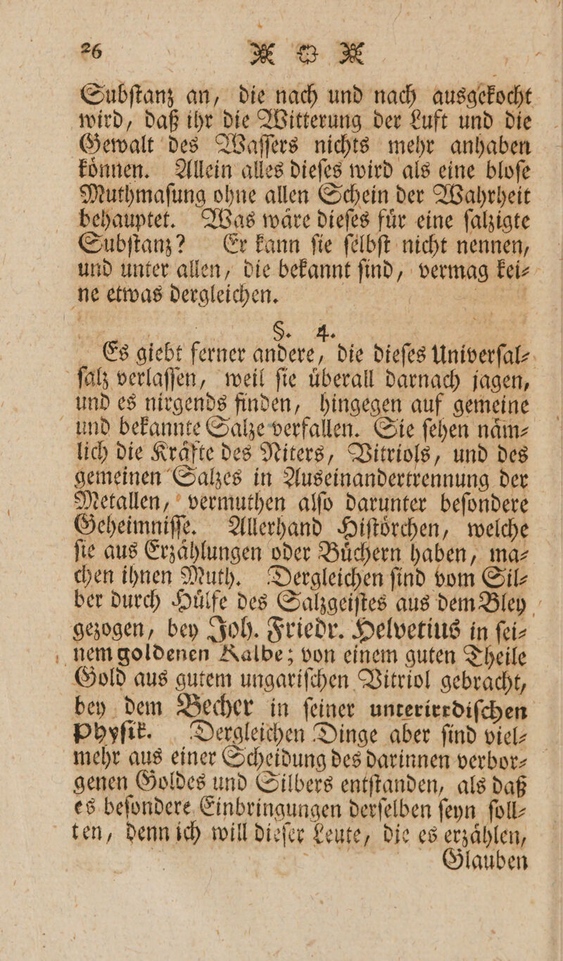 Subſtanz an, die nach und nach ausgekocht wird, daß ihr die Witterung der Luft und die Gewalt des Waſſers nichts mehr anhaben koͤnnen. Allein alles dieſes wird als eine bloſe Muthmaſung ohne allen Schein der Wahrheit behauptet. Was wäre dieſes fuͤr eine ſalzigte Subſtanz? Er kann ſie ſelbſt nicht nennen, und unter allen, die bekannt ſind, vermag kei⸗ ne etwas dergleichen. e 1 §. 4. Es giebt ferner andere, die dieſes Univerſal⸗ ſalz verlaſſen, weil fie überall darnach jagen, und es nirgends finden, hingegen auf gemeine und bekannte Salze verfallen. Sie ſehen naͤm⸗ lich die Krafte des Niters, Vitriols, und des gemeinen Salzes in Auseinandertrennung der Metallen, vermuthen alſo darunter beſondere Geheimniſſe. Allerhand Hiſtoͤrchen, welche fie aus Erzählungen oder Buͤchern haben, ma⸗ chen ihnen Muth. Dergleichen find vom Sil⸗ ber durch Huͤlfe des Salzgeiſtes aus dem Bley gezogen, bey Joh. Friedr. Helvetius in ſei⸗ nem goldenen Kalbe; von einem guten Theile Gold aus gutem ungariſchen Vitriol gebracht, bey dem Becher in ſeiner unterirrdiſchen Phyſik. Dergleichen Dinge aber find viel- mehr aus einer Scheidung des darinnen verbor⸗ genen Goldes und Silbers entſtanden, als daß es beſondere Einbringungen derſelben ſeyn ſoll⸗ ten, denn ich will dieſer Leute, die es erzählen, 5 ö Glauben