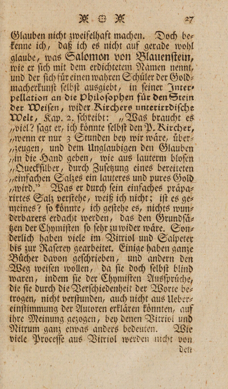 ee Glauben nicht zweifelhaft machen. Doch ber kenne ich, daß ich es nicht auf gerade wohl glaube, was Salomon von Blauenſtein, wie er ſich mit dem erdichtetem Namen nennt, und der ſich für einen wahren Schüler der Gold⸗ macherkunſt ſelbſt ausgiebt, in ſeiner Inter⸗ pellation an die Philoſophen fuͤr den Stein der Weiſen, wider Kirchers unteritrdiſche Welt, Kap. 2. ſchreibt: „Was braucht es „viel? ſagt er, ich koͤnnte ſelbſt den P. Kircher, „wenn er nur 3 Stunden bey wir waͤre, uͤber⸗ „zeugen, und dem Unglaubigen den Glauben in die Hand geben, wie aus lauterm bloſen „Queckſilber, durch Zuſetzung eines bereiteten einfachen Salzes ein lauteres und pures Gold „wird.“ Was er durch fein einfaches praͤpa⸗ rirtes Salz verſtehe, weiß ich nicht; iſt es ges meines? ſo koͤnnte, ich geſtehe es, nichts wun⸗ derbarers erdacht werden, das den Grundſaͤ⸗ tzen der Chymiſten ſo ſehr zu wider waͤre. Son⸗ derlich haben viele im Vitriol und Salpeter bis zur Raſerey gearbeitet. Einige haben ganze Buͤcher davon geſchrieben, und andern den Weg weiſen wollen, da ſie doch ſelbſt blind waren, indem fie der Chymiſten Ausſpruche, die ſie durch die Verſchiedenheit der Worte be⸗ trogen, nicht verſtunden, auch nicht aus Ueber⸗ einſtimmung der Autoren erklaͤren koͤnnten, auf ihre Meinung gezogen, bey denen Vitriol und Nitrum ganz etwas anders bedeuten. Wie viele Proceſſe aus Vitriol werden nicht von den