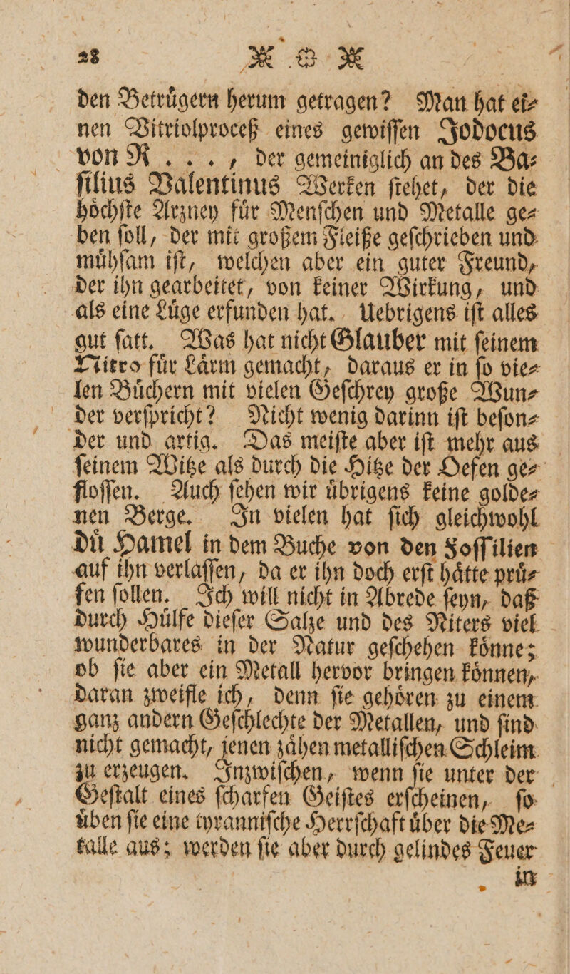 den Betruͤgern herum getragen? Man hat ek⸗ nen Vitriolproceß eines gewiſſen Jodocus von R. . ., der gemeiniglich an des Bar hoͤchſte Arzney für Menſchen und Metalle ge⸗ ben ſoll, der mit großem Fleiße geſchrieben und muͤhſam iſt, welchen aber ein guter Freund, der ihn gearbeitet, von keiner Wirkung, und als eine Luͤge erfunden hat. Uebrigens iſt alles gut ſatt. Was hat nicht Glauber mit ſeinem Nitro fuͤr Laͤrm gemacht, daraus er in ſo vie⸗ len Buͤchern mit vielen Geſchrey große Wun⸗ der verſpricht? Nicht wenig darinn iſt beſon⸗ der und artig. Das meiſte aber iſt mehr aus floſſen. Auch ſehen wir uͤbrigens keine golde⸗ nen Berge. In vielen hat ſich gleichwohl auf ihn verlaſſen, da er ihn doch erft hätte pruͤ⸗ fen ſollen. Ich will nicht in Abrede ſeyn, daß durch Huͤlfe dieſer Salze und des Niters viel wunderbares in der Natur geſchehen koͤnne; ob ſie aber ein Metall hervor bringen koͤnnen, daran zweifle ich, denn ſie gehoͤren zu einem ganz andern Geſchlechte der Metallen, und ſind nicht gemacht, denen zaͤhen metalliſchen Schleim Geſtalt eines ſcharfen Geiſtes erſcheinen, fo: üben fie eine tyranniſche Herrſchaft über die Me⸗ kalle aus; werden ſie aber durch gelindes Feuer