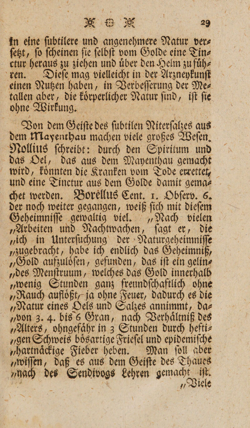 in eine fubtilere und angenehmere Natur ver⸗ ſetzt, ſo ſcheinen ſie ſelbſt vom Golde eine Tin⸗ ctur heraus zu ziehen und über den Helm zu fuͤh⸗ ren. Dieſe mag vielleicht in der Arzneykunſt einen Nutzen haben, in Verbeſſerung der Me⸗ tallen aber, die koͤrperlicher Natur ſind, iſt ſie ohne Wirkung. Von dem Geiſte des ſubtilen Niterſalzes aus dem Mayenthau machen viele großes Weſen. Nollius ſchreibt: durch den Spiritum und das Oel, das aus dem Mayenthau gemacht wird, koͤnnten die Kranken vom Tode errettet, und eine Tinctur aus dem Golde damit gema⸗ chet werden. Borellus Cent. 1. Obſerv. 6. der noch weiter gegangen, weiß ſich mit dieſem Geheimniſſe gewaltig viel. „Nach vielen „Arbeiten und Nachtwachen, ſagt er, die „ich in Unterſuchung der Naturgeheimniſſe „zugebracht, habe ich endlich das Geheimniß, „Gold aufzuloͤſen, gefunden, das iſt ein gelin⸗ des Menſtruum, welches das Gold innerhalb „wenig Stunden ganz freundſchaftlich ohne „Rauch aufloͤßt, ja ohne Feuer, dadurch es die „Natur eines Oels und Salzes annimmt, da⸗ „von 3. 4. bis 6 Gran, nach Verhaͤltniß des „Alters, ohngefaͤhr in 3 Stunden durch hefti⸗ „gen Schweis bösartige Frieſel und epidemiſche „hartnaͤckige Fieber heben. Man ſoll aber „wiſſen, daß es aus dem Geiſte des Thaues mac) des Sendivogs Lehren eee . EN, uhr —