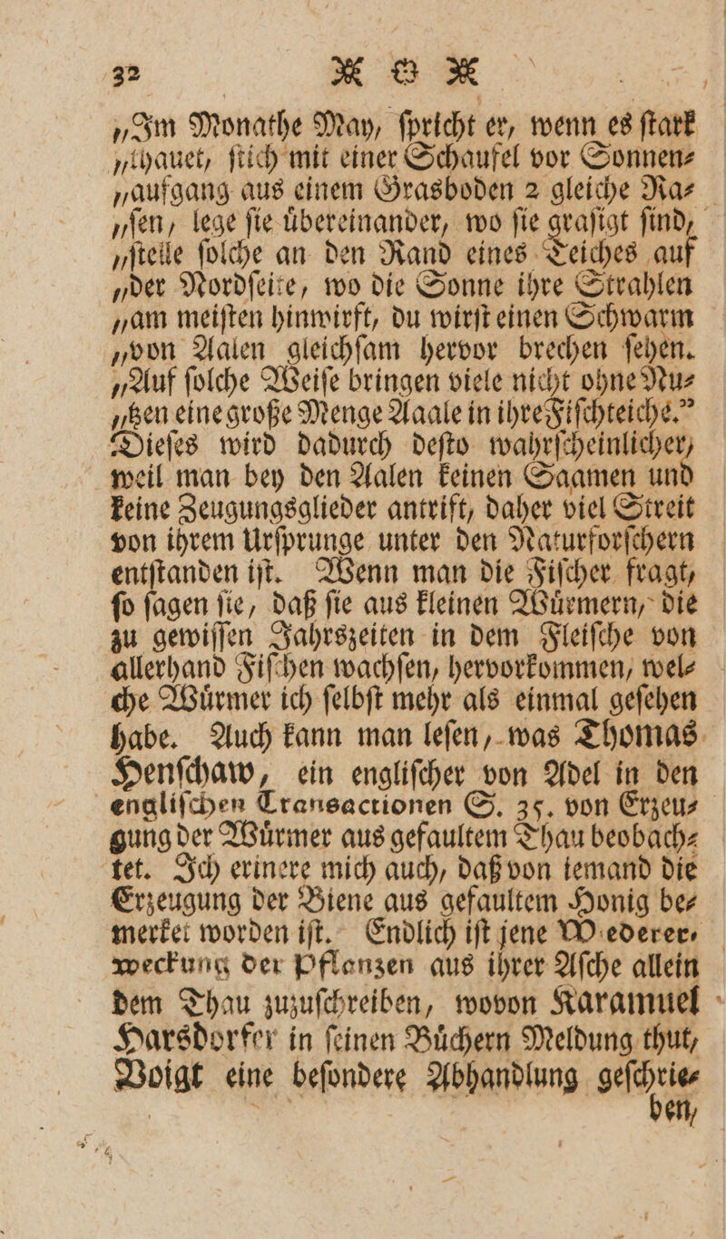 „Im Monathe May, ſpricht er, wenn es ſtark „thauet, ſtich mit einer Schaufel vor Sonnen⸗ „aufgang aus einem Grasboden 2 gleiche Ra⸗ „sen, lege ſie uͤbereinander, wo fie graſigt find, „ſtelle ſolche an den Rand eines Teiches auf „der Nordſeite, wo die Sonne ihre Strahlen „am meiſten hinwirft, du wirſt einen Schwarm „von Aalen gleichſam hervor brechen ſehen. „Auf ſolche Weiſe bringen viele nicht ohne Nu⸗ „sen eine große Menge Aaale in ihre Fiſchteiche.“ Dieſes wird dadurch deſto e weil man bey den Aalen keinen Saamen un keine Zeugungsglieder antrift, daher viel Streit von ihrem Urſprunge unter den Naturforſchern entſtanden iſt. Wenn man die Fiſcher fragt, ſo ſagen ſie, daß ſie aus kleinen Wuͤrmern, die zu gewiſſen Jahrszeiten in dem Fleiſche von allerhand Fiſchen wachſen, hervorkommen, wel⸗ che Wuͤrmer ich ſelbſt mehr als einmal geſehen habe. Auch kann man leſen, was Thomas Henſchaw, ein engliſcher von Adel in den engliſchen Cransactionen S. 35. von Erzeu⸗ gung der Wuͤrmer aus gefaultem Thau beobach⸗ tet. Ich erinere mich auch, daß von iemand die Erzeugung der Biene aus gefaultem Honig be⸗ merket worden iſt. Endlich iſt jene Mederer ⸗ weckung der Pflanzen aus ihrer Aſche allein dem Thau zuzuſchreiben, wovon Karamuel Harsdorfer in feinen Büchern Meldung thut, Voigt eine beſondere eng esc —