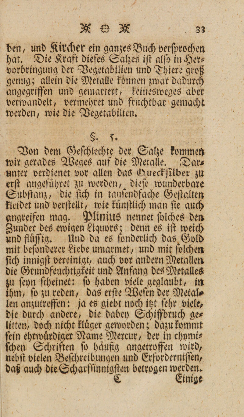 M G M 38 ben, und Kircher ein ganzes Buch verfprochen hat. Die Kraft dieſes Salzes iſt alſo in Her⸗ vorbringung der Vegetabilien und Thiere groß genug; allein die Metalle koͤnnen zwar dadurch angegriffen und gemartert, keinesweges aber verwandelt, vermehret und fruchtbar gemacht werden, wie die Vegetabilien. a N . §. 5. | Von dem Geſchlechte der Salze kommen wir gerades Weges auf die Metalle. Dar⸗ unter verdtenet vor allen das Gueckſilber zu erſt angefuͤhret zu werden, dieſe wunderbare Subſtanz, die ſich in tauſendfache Geſtalten kleidet und verſtellt, wie kuͤnſtlich man ſie auch angreifen mag. Plinius nennet ſolches den Zunder des ewigen Liquors; denn es iſt weich und fluͤſſig. Und da es ſonderlich das Gold mit befonderer Liebe umarmet, und mit ſolchen ſich innigſt vereinigt, auch vor andern Metallen die Grundfeuchtigkeit und Anfang des Metalles u ſeyn ſcheinet: ſo haben viele geglaubt, in hm, ſo zu reden, das erſte Weſen der Metal⸗ len anzutreffen: ja es giebt noch itzt ſehr viele, die durch andere, die dabey Schiffbruch ge⸗ litten, doch nicht kluͤger geworden; dazu kommt fein ehrwuͤrdiger Name Mercur, der in chymi⸗ ſchen Schriften ſo haͤufig angetroffen wird, nebſt vielen Beſchreibungen und Erforderniſſen, daß auch ame betrogen a | inige