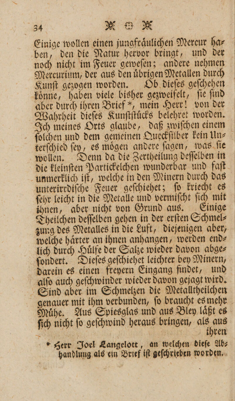 Einige wollen einen jungfraͤulichen Mercur bar ben, den die Natur hervor bringt, und der noch nicht im Feuer geweſen; andere nehmen Mercurium, der aus den uͤbrigen Metallen durch Kunſt gezogen worden. Ob dieſes geſchehen koͤnne, haben viele bisher gezweifelt, ſie ſind aber durch ihren Brief *, mein Herr! von der Wahrheit dieſes Kunſtſtuͤcks belehret worden. Ich meines Orts glaube, daß zwiſchen einem ſolchen und dem gemeinen Queckſilber kein un⸗ terſchied ſey, es mögen andere ſagen, was ſie wollen. Denn da die Zertheilung deſſelben in die kleinſten Partickelchen wunderbar und faſt unmerklich iſt, welche in den Minern durch das unterirrdiſche Feuer geſchiehet; ſo kriecht es ſehr leicht in die Metalle und vermiſcht ſich mit ihnen, aber nicht von Grund aus. Einige Theilchen deſſelben gehen in der erſten Schmel⸗ zung des Metalles in die Luft, diejenigen aber, welche haͤrter an ihnen anhangen, werden end⸗ lich durch Huͤlfe der Salze wieder davon abge⸗ ſondert. Dieſes geſchiehet leichter bey Minern, darein es einen freyern Eingang findet, und alſo auch geſchwinder wieder davon gejagt wird. Sind aber im Schmelzen die Metalltheilchen genauer mit ihm verbunden, fo braucht es mehr Muͤhe. Aus Spiesglas und aus Bley laͤßt es ſich nicht ſo geſchwind heraus bringen, a 75 ER | N: &gt;, De gerr Joel Langelott, an welchen dieſe Ab⸗ handlung als ein Brief iſt geſchrieben worden.