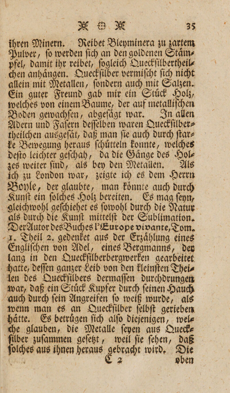 ihren Minern. Reibet Bleyminera zu zartem Pulver, ſo werden ſich an den goldenen Staͤm⸗ pfel, damit ihr reibet, ſogleich Queckſilbertheil⸗ chen anhaͤngen. Queckſilber vermiſcht ſich nicht allein mit Metallen, ſondern auch mit Salzen. Ein ache Freund gab mir ein Stuͤck Holz, welches von einem Baume, der auf metalliſchen Boden gewachſen, abgeſaͤgt war. In allen Adern und Faſern deſſelben waren Queckſilber⸗ theilchen ausgeſaͤt, daß man ſie auch durch ſtar⸗ ke Bewegung heraus ſchuͤtteln konnte, welches deſto leichter geſchah, da die Gaͤnge des Hol⸗ zes weiter ſind, als bey den Metallen. Als ich zu London war, zeigte ich es dem Herrn Boyle, der glaubte, man koͤnnte auch durch Kunſt ein ſolches Holz bereiten. Es mag ſeyn, gleichwohl geſchiehet es ſowohl durch die Natur als durch die Kunſt mittelſt der Sublimation. Der Autor des Buches ! Europe vivante, Tom. I. Theil 2. gedenket aus der Erzählung eines Engliſchen e eines Bergmanns, der lang in den Queckſilberbergwerken gearbeitet hatte, deſſen ganzer Leib von den kleinſten Thei⸗ len des Queckſilbers dermaſſen durchdrungen war, daß ein Stuͤck Kupfer durch ſeinen Hauch auch durch fein Angreifen fo weiß wurde, als wenn man es an Queckſilber ſelbſt gerieben hätte. Es betruͤgen ſich alſo diejenigen, tele che glauben, die Metalle feyen aus Queck⸗ ſilber zuſammen geſetzt, weil ſie ſehen, daß ſolches aus ihnen heraus RR wird. en ine 2 oben