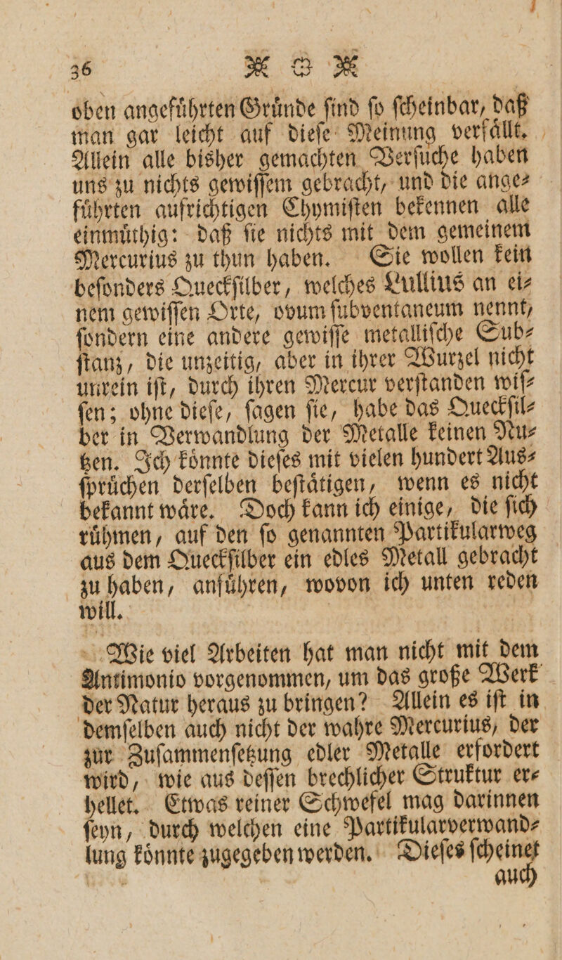 oben angeführten Gruͤnde find fo ſcheinbar, daß man gar leicht auf dieſe Meinung verfaͤllt. Allein alle bisher gemachten Verſüche haben uns zu nichts gewiſſem gebracht, und die ange- führten aufrichtigen Chymiſten bekennen alle einmuͤthig: daß ſie nichts mit dem gemeinem Mercurius zu thun haben. Sie wollen kein beſonders Queckſilber, welches Lullius an ei⸗ nem gewiſſen Orte, ovum ſubventaneum nennt, ſondern eine andere gewiſſe metalliſche Sub⸗ ſtanz, die unzeitig, aber in ihrer Wurzel nicht unrein iſt, durch ihren Mercur verſtanden wiſ⸗ ſen; ohne dieſe, ſagen ſie, habe das Queckſil⸗ ber in Verwandlung der Metalle keinen Nu⸗ tzen. Ich koͤnnte dieſes mit vielen hundert Aus⸗ fprüchen derſelben beſtaͤtigen, wenn es nicht bekannt waͤre. Doch kann ich einige, die ſich ruͤhmen, auf den fo genannten Partikularweg aus dem Queckſilber ein edles Metall gebracht F anführen, wovon ich unten reden will. | Wie viel Arbeiten hat man nicht mit dem Antimonio vorgenommen, um das große Werk der Natur heraus zu bringen? Allein es iſt in demſelben auch nicht der wahre Mercurius, der zur Zuſammenſetzung edler Metalle erfordert wird, wie aus deſſen brechlicher Struktur er⸗ hellet. Etwas reiner Schwefel mag darinnen ſeyn, durch welchen eine Partikularverwand⸗ lung koͤnnte zugegeben werden. Dieſes Wang 1 au