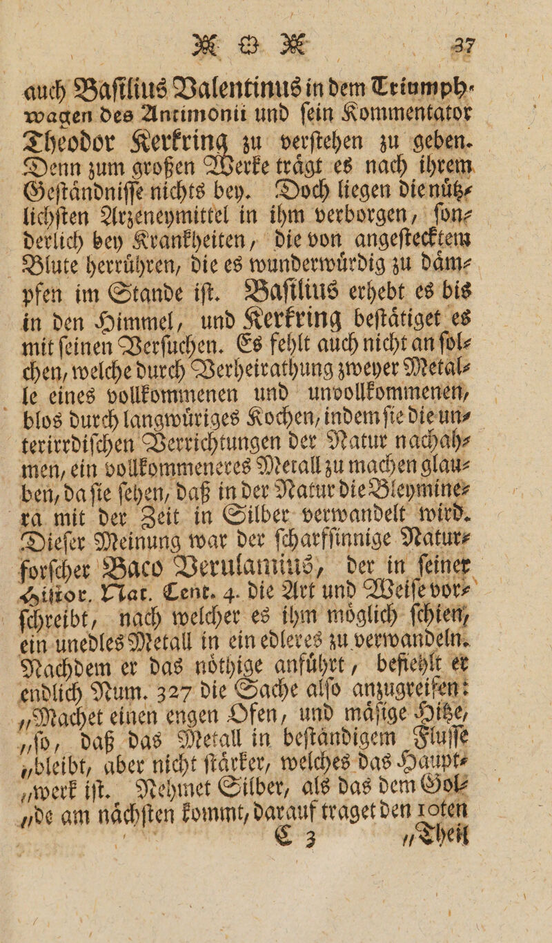 auch Baſtlius Valentinus in dem Triumph⸗ wagen des Antimonii und fein Kommentator Theodor Kerkring zu verſtehen zu geben. Denn zum großen Werke traͤgt es nach ihrem Geſtaͤndniſſe nichts bey. Doch liegen die nuͤtz⸗ lichſten Arzeneymittel in ihm verborgen, ſon⸗ derlich bey Krankheiten, die von angeſtecktem Blute herruͤhren, die es wunderwuͤrdig zu daͤm⸗ pfen im Stande iſt. Baſtlius erhebt es bis in den Himmel, und Kerkring beſtaͤtiget es mit ſeinen Verſuchen. Es fehlt auch nicht an ſol⸗ chen, welche durch Verheirathung zweyer Metal⸗ le eines vollkommenen und unvollkommenen, blos durch langwuͤriges Kochen, indem ſie die un⸗ terirrdiſchen Verrichtungen der Natur nachah⸗ men, ein vollkommeneres Metall zu machen glau⸗ ben, da sie fehen, daß in der Natur die Bleymine⸗ ra mit der Zeit in Silber verwandelt wird. Dieſer Meinung war der ſcharfſinnige Natur⸗ forſcher Baco Verulamius, der in ſeiner Histor. Nat. Cent. 4. die Art und Weiſe vor⸗ ſchreibt, nach welcher es ihm moͤglich ſchien, ein unedles Metall in ein edleres zu verwandeln. Nachdem er das nöthige anfuͤhrt, befiehlt et endlich Num. 327 die Sache alſo anzugreifen: „Machet einen engen Ofen, und maͤſige Hitze, „ſo, daß das Metall in beftändigem Fluſſe „bleibt, aber nicht ſtaͤrker, welches das Haupt⸗ „werk iſt. Nehmet Silber, als das dem Gol⸗ „de am nächſten kommt, darauf traget den rofen a; Ka C 3 „Theil