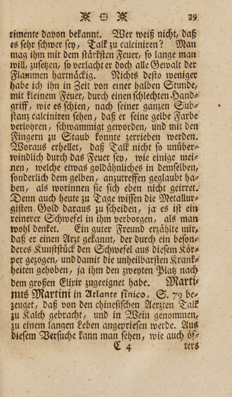 3 ee: timente davon bekannt. Wer weiß nicht, daß es ſehr ſchwer fey, Talk zu caleiniren? Man mag ihm mit dem ſtaͤrkſten Feuer, ſo lange man will, zuſetzen, ſo verlacht er doch alle Gewalt der Flammen hartnaͤckig. Nichts deſto weniger habe ich ihn in Zeit von einer halben Stunde, mit kleinem Feuer, durch einen ſchlechten Hand⸗ griff, wie es ſchien, nach ſeiner ganzen Sub⸗ ſtanz caleiniren ſehen, daß er feine gelbe Farbe verlohren, ſchwammigt geworden, und mit den Fingern zu Staub konnte zerrieben werden. Woraus erhellet, daß Talk nicht ſo unuͤber⸗ windlich durch das Feuer ſey, wie einige mei⸗ nen, welche etwas goldaͤhnliches in demſelben, ſonderlich dem gelben, anzutreffen geglaubt ha⸗ ben, als worinnen ſie ſich eben nicht geirret. Denn auch heute zu Tage wiſſen die Metallur⸗ giſten Gold daraus zu ſcheiden, ja es iſt ein reinerer Schwefel in ihm verborgen, als man wohl denket. Ein guter Freund erzaͤhlte mir, daß er einen Arzt gekannt, der durch ein beſon⸗ deres Kunſtſtuͤck den Schwefel aus dieſem Koͤr⸗ per gezogen, und damit die unheilbarſten Krank⸗ heiten gehoben, ja ihm den zweyten Platz nach dem großen Elixir zugeeignet habe. Marti⸗ nus Martini in Atlante finico, S. 79 be⸗ zeuget, daß von den chineſiſchen Aerzten Talk zu Kalch gebracht, und in Wein genommen, zu einem langen Leben angeprieſen werde. Aus dieſem Verſuche kann ar ſehen, wie auc